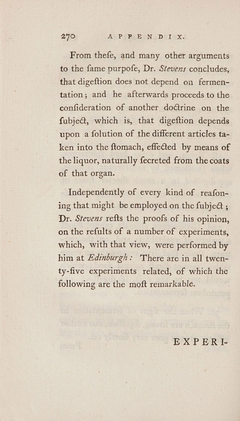 240 Ay? (PEBYN o DETex. From thefe, and many other arguments to the fame purpofe, Dr. Stevens concludes, that digeftion does not depend on fermen- tation; and he afterwards proceeds to the confideration of another doctrine on the fubje&amp;t, which is, that digeftion depends upon a folution of the different articles ta- ken into the ftomach, effefted by means of the liquor, naturally fecreted from the coats of that organ. Independently of every kind of reafon- ing that might be employed on the fubjed ; Dr. Stevens refts the proofs of his opinion, on the refults of a number of experiments, which, with that view, were performed by him at Edinburgh: 'There are in all twen- ty-five experiments related, of which the following are the moft remarkable.