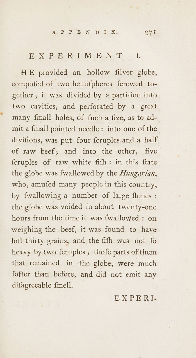 Paek | Papeete Micke Ne oy HE provided an hollow filver globe, compofed of two hemifpheres ferewed to- gether; it was divided by a partition into two cavities, and perforated by a great many {mall holes, of fuch a fize, as to ad- mit a {mall pointed needle: into one of the divifions, was put four fcruples and a half of raw beef; and into the other, five {cruples of raw white fifh: in this ftate the globe was {wallowed by the Huzgarian, who, amufed many people in this country, by fwallowing a number of large ftones : the globe was voided in about twenty-one hours from the time it was fwallowed : on weighing the beef, it was found to have Joft thirty grains, and the fifh was not fo heavy by two {cruples ; thofe parts of them that remained in the globe, were much fofter than before, and did not emit any difagreeable {mell.