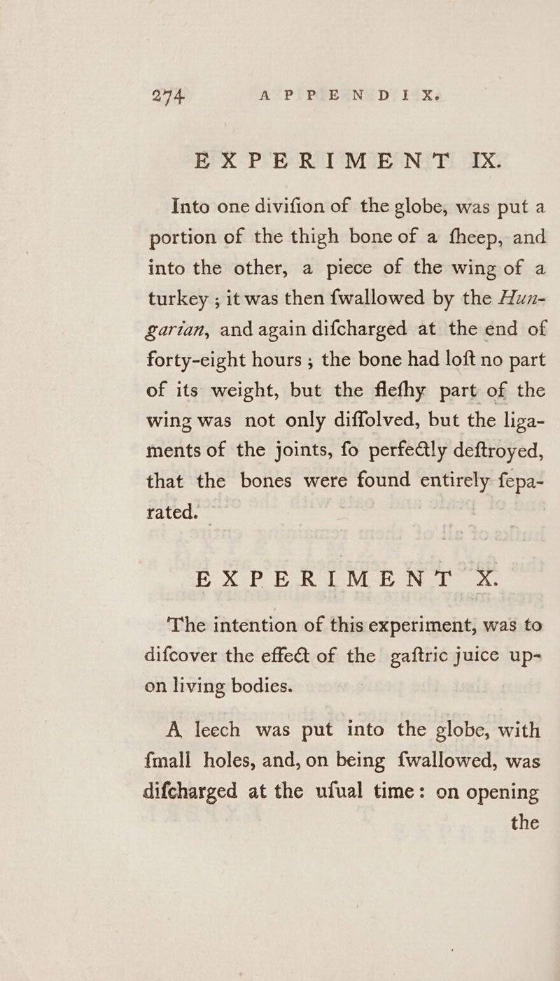 Q74 A’ PT PELANUD! 12X¢ EXPERIMENT Ix. Into one divifion of the globe, was put a portion of the thigh bone of a fheep, and into the other, a piece of the wing of a turkey ; it was then f{wallowed by the Huzx- arian, andagain dif{charged at the end of forty-eight hours ; the bone had loft no part of its weight, but the flefhy part of the wing was not only diffolved, but the liga- ments of the joints, fo perfectly deftroyed, that the bones were found entirely fepa- rated. — EXPERIMENT X. The intention of this experiment, was to difcover the effect of the gaftric juice up- on living bodies. A leech was put into the globe, with {mall holes, and, on being fwallowed, was difcharged at the ufual time: on opening the