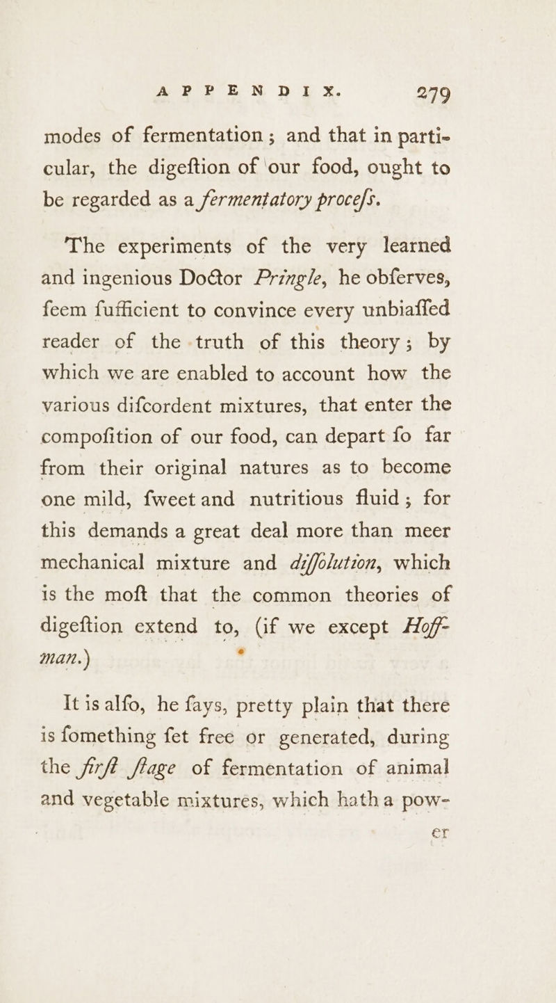 modes of fermentation; and that in parti- cular, the digeftion of ‘our food, ought to be regarded as a fermentatory procefs. The experiments of the very learned and ingenious Doctor Pringle, he obferves, feem fufficient to convince every unbiafled reader of the truth of this theory ; by which we are enabled to account how the various difcordent mixtures, that enter the compofition of our food, can depart fo far from their original natures as to become one mild, fweet and nutritious fluid; for this demands a great deal more than meer mechanical mixture and affolution, which is the moft that the common theories of digeftion extend to, (if we except Hoff- man.) , It is alfo, he fays, pretty plain that there is fomething fet free or generated, during the firft flage of fermentation of animal and vegetable mixtures, which hatha pow- er