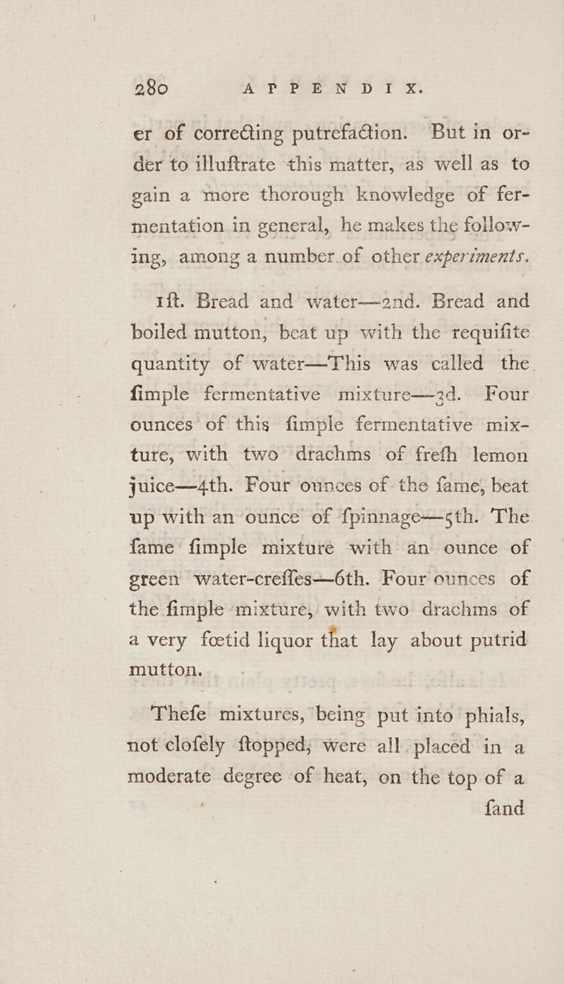 er of correcting putrefaction. ‘But in or- der to illuftrate this matter, as well as to gain a more thorough knowledge of fer- mentation in general, he makes the follow- ing, among a number.of other experzments. ift. Bread and water—2nd. Bread and boiled mutton, beat up with the requifite quantity of water—This was called the. fimple fermentative mixture—2d. Four ounces of this fimple fermentative mix- ture, with two drachms of frefh lemon juice—4th. Four ounces of the fame, beat up with an ounce’ of fpinnage—sth. The fame fimple mixture with an ounce of green water-creffes—6th. Four ounces of the fimple ‘mixture, with two drachms of a very foetid liquor that lay about putrid mutton. Thefe mixtures, being put into phials, not clofely ftopped; were all placed in a moderate degree of heat, on the top of a fand