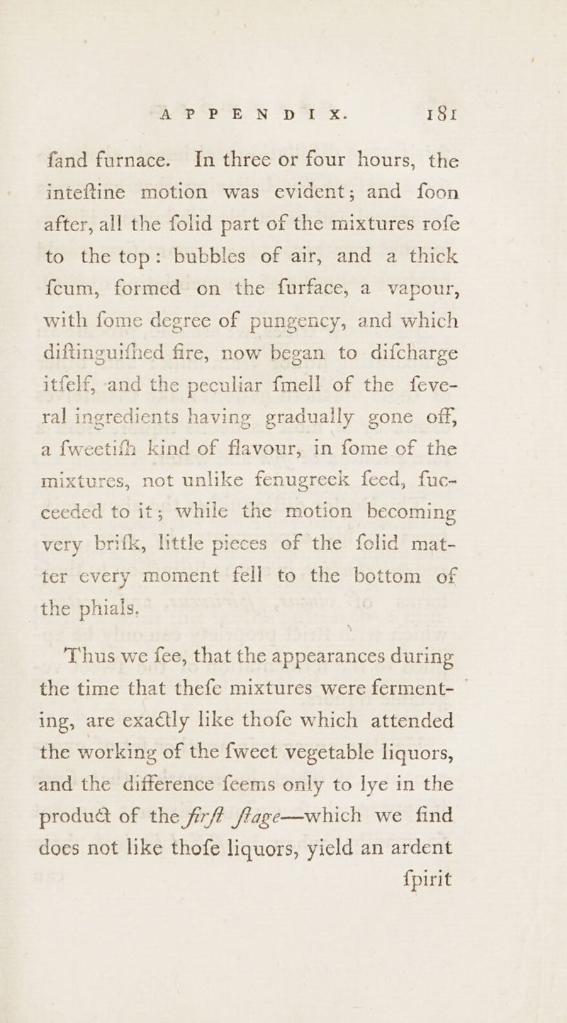 Ap &lt;p EN yp Mr ox. 1St fand furnace. In three or four hours, the inteftine motion was evident; and foon after, all the folid part of the mixtures rofe to the top: bubbles of air, and a thick fcum, formed on the furface, a vapour, with fome degree of pungency, and which diftinguifhed fire, now began to difcharge itfelf, -and the peculiar {mell of the feve- ral ingredients having gradually gone off, a {weetifh kind of flavour, in fome of the mixtures, not unlike fenugreek feed, fuc- ceeded to it; while the motion becoming very brifk, little pieces of the folid mat- ter every moment fell to the bottom of the phials. Thus we fee, that the appearances during the time that thefe mixtures were ferment- ing, are exactly like thofe which attended the working of the fweet vegetable liquors, and the difference feems only to lye in the produdt of the firft ffage—which we find does not like thofe liquors, yield an ardent {pirit
