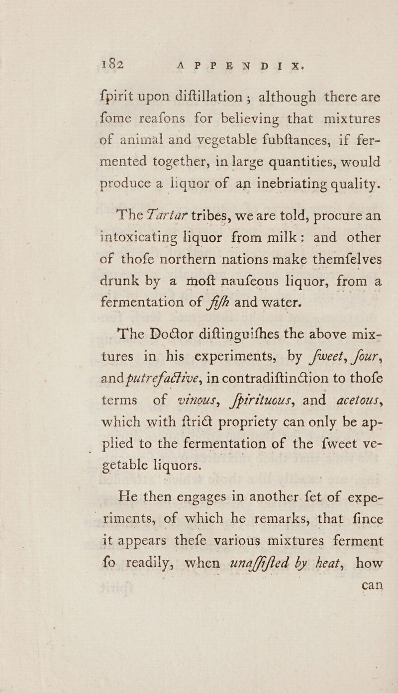 182 AOD Dame Ty or at, {pirit upon diftillation ; although there are fome reafons for believing that mixtures of animal and vegetable fubftances, if fer- mented together, in large quantities, would produce a liquor of an inebriating quality. The Tartar tribes, we are told, procure an intoxicating liquor from milk: and other of thofe northern nations make themfelves drunk by a moft naufeous liquor, from a fermentation of fi/h and water. aes The Do@or diftinguifhes the above mix- tures in his experiments, by fweet, four, and putrefacive, in contradiftintion to thofe terms of vinous, /pirituous, and acetous, which with ftri@ propriety can only be ap- _ plied to the fermentation of the fweet ve- getable liquors. eer: He then engages in another fet of expe- -timents, of which he remarks, that fince it appears thefe various mixtures ferment fo readily, when unalfifted by heat, how can