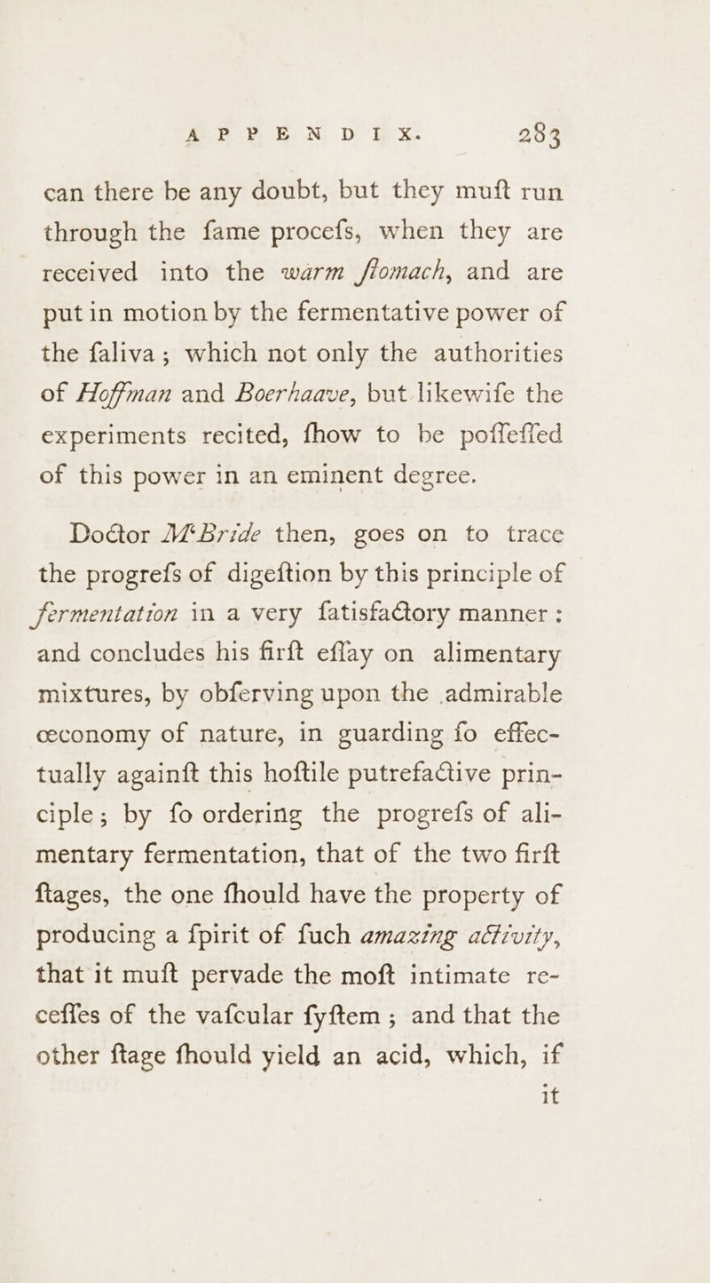can there be any doubt, but they muft run through the fame procefs, when they are received into the warm fiomach, and are put in motion by the fermentative power of the faliva; which not only the authorities of Hoffman and Boerhaave, but likewife the experiments recited, fhow to be poffeffed of this power in an eminent degree. Doctor Bride then, goes on to trace the progrefs of digeftion by this principle of fermentation in a very fatisfa€tory manner : and concludes his firft eflay on alimentary mixtures, by obferving upon the admirable ceconomy of nature, in guarding fo effec- tually againft this hoftile putrefactive prin- ciple; by fo ordering the progrefs of ali- mentary fermentation, that of the two firft ftages, the one fhould have the property of producing a fpirit of fuch amazing activity, that 1t muft pervade the moft intimate re- ceffes of the vafcular fyftem ; and that the other ftage fhould yield an acid, which, if it