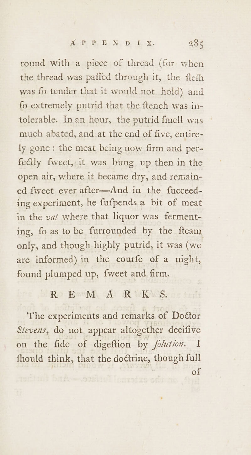 round with a piece of thread (for when the thread was paffed through it, the fleth was fo tender that it would not hold) and fo extremely putrid that the ftench was in- tolerable. Inan hour, the putrid fmell was - much abated, and at the end of five, entire- ly gone: the meat being now firm and per- feCtly fweet, it was hung up then in the open air, where it became dry, and remain- ed fweet ever after—And in the fucceed- ing experiment, he fufpends a bit of meat in the vat where that liquor was ferment- ing, fo as to be furrounded by the fteam only, and though highly putrid, it was (we are informed) in the courfe of a night, found plumped up, fweet and firm. R EvM A R’°KwS. The experiments and remarks of Doétor Stevens, do not. appear altogether decifive on the fide of digeftion by /olution. I fhould think, that the doétrine, though full | : of