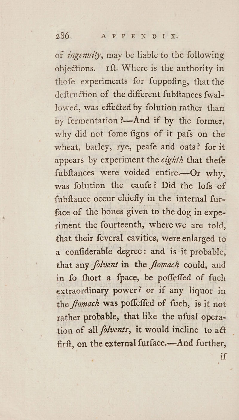 of imgenutty, may be liable to the following objeGtions. 1{t. Where is the authority in thofe experiments for fuppofing, that the deftruction of the different fubftances fwal- lowed, was effected by folution rather than by fermentation '—And if by the former, why did not fome figns of it pafs on the wheat, barley, rye, peafe and oats? for it appears by experiment the ezghth that thefe fubftances were voided entire—Or why, was folution the caufe? Did the lofs of fubftance occur chiefly in the internal fur- face of the bones given to the dog in expe- riment the fourteenth, where we are told, that their feveral cavities, were enlarged to a confiderable degree: and is it probable, that any /olvent in the flomach could, and in fo fhort a fpace, be poffeffed of fuch extraordinary power? or if any liquor in the ffomach was poffeffed of fuch, is it not rather probable, that like the ufual opera- tion of all folvents, it would incline to a&amp; _ firft, on the external furface—And further, if