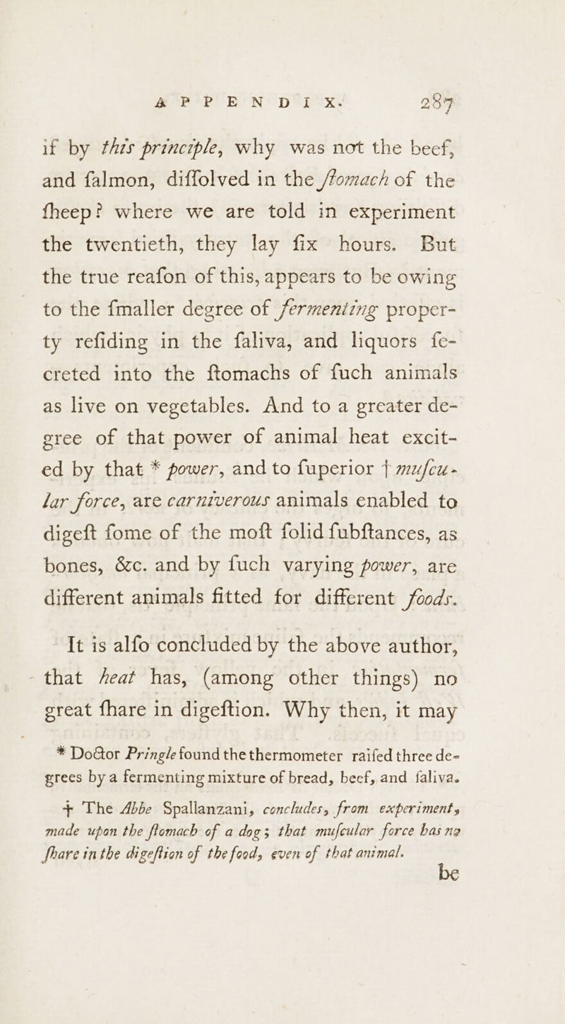 if by thes principle, why was not the beef, and falmon, diffolved in the /fomach of the fheep? where we are told in experiment the twentieth, they lay fix hours. But the true reafon of this, appears to be owing to the fmaller degree of fermeniing proper- ty refiding in the faliva, and liquors {fe- creted into the ftomachs of fuch animals as live on vegetables. And to a greater de- gree of that power of animal heat excit- ed by that * power, and to fuperior } mu/fcu- lar force, are carniverous animals enabled to digeft fome of the moft folid fubftances, as bones, &amp;c. and by fuch varying power, are different animals fitted for different foods. It is alfo concluded by the above author, that feat has, (among other things) no great fhare in digeftion. Why then, it may * Doctor Pringle found thethermometer raifed three de- grees by a fermenting mixture of bread, beef, and faliva. + The Abbe Spallanzani, concludes, from experiments made upon the flomach of a dog; that mufcular force has ng Share inthe digeftion of the food, even of that animal.