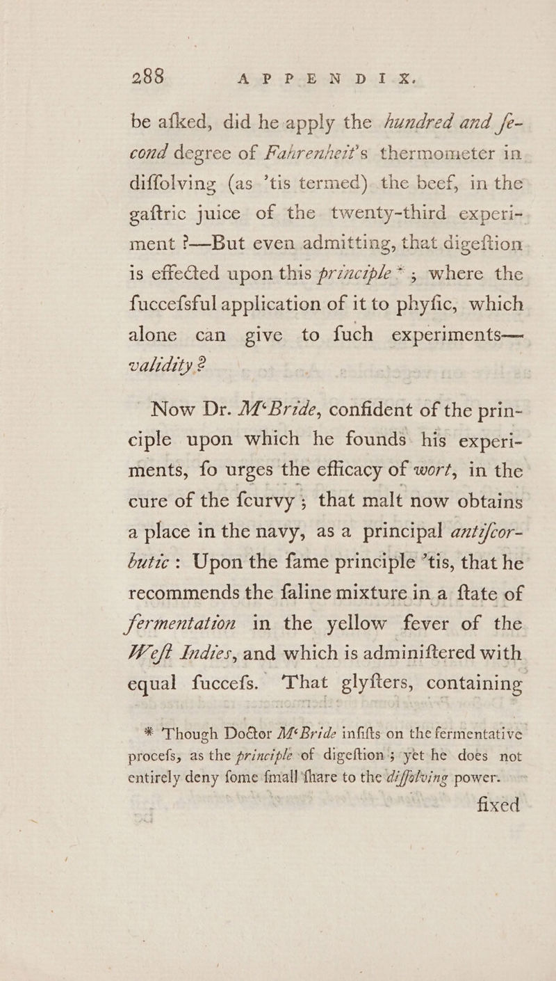 be afked, did he apply the Aundred and fe- cond degree of Fahrenhezt’s thermometer in diffolving (as ’tis termed). the beef, in the gaftric juice of the twenty-third experi- ment '—But even admitting, that digeftion is effeCted upon this prizczple* ; where the fuccefsful application of it to phyfic, which alone can give to fuch experiments— validity 2 Now Dr. A¢‘Bride, confident of the prin- ciple upon which he founds his experi- ments, fo urges the efficacy of wort, in the cure of the feurvy ; that malt now obtains a place in the navy, as a principal anti/cor- butic : Upon the fame principle ’tis, that he recommends the faline mixture in a ftate of jJermentation in the yellow fever of the Weft Indies, and which is adminiftered with equal fuccefs. ‘That glyfters, containing * Though Dodtor MBride infifts on the fermentative procefs, as the principle of digeftion';-yet he does not entirely deny fome fmall {hare to the d/ffolving power. fixed