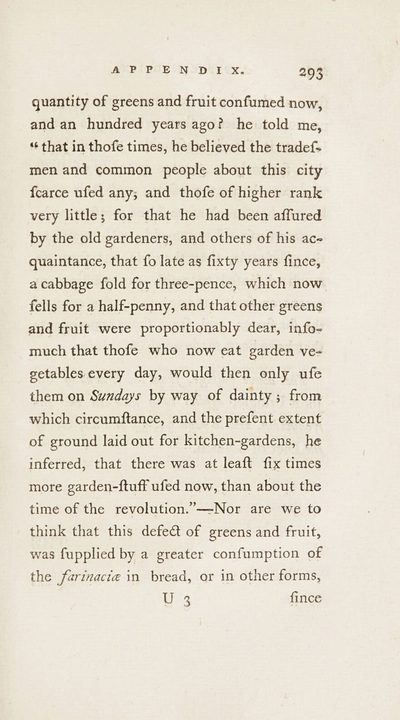 quantity of greens and fruit confumed now, and an hundred years ago? he told me, ‘¢ that in thofe times, he believed the tradef= men and common people about this city fcarce ufed any; and thofe of higher rank very little; for that he had been affured by the old gardeners, and others of his ac- quaintance, that fo late as fixty years fince, a cabbage fold for three-pence, which now fells for a half-penny, and that other greens and fruit were proportionably dear, info- much that thofe who now eat garden ve- getables every day, would then only ufe them on Sundays by way of dainty; from which circumftance, and the prefent extent of ground laid out for kitchen-gardens, he inferred, that there was at leaft fix times more garden-ftuff ufed now, than about the time of the revolution.”—-Nor are we to think that this defe@ of greens and fruit, was fupplied by a greater confumption of the farinacte in bread, or in other forms, U 3 {ince