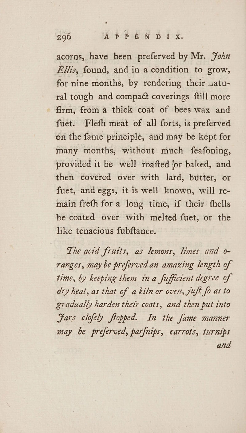 acorns, have been preferved by Mr. Yohz Elis, found, and in a condition to grow, for nine months, by rendering their .atu- ral tough and compaét coverings ftill more firm, from a thick coat of bees wax and fuet. Flefh meat of all forts, is preferved on the fame principle, and may be kept for many months, without much feafoning, provided it be well roafted for baked, and then covered over with lard, butter, or fuet, and eggs, it is well known, will re- main frefh for a long time, if their fhells be coated over with melted fuet, or the like tenacious fubftance. The acid frutts, as lemons, times and o- ranges, may be preferved an amazing length of time, by keeping them ina fufficient degree of ary heat, as that of a kiln or oven, juft fo as to gradually harden their coats, and then put into Fars clofely Stopped. In the fame manner may be preferved, parfnips, carrots, turnips and