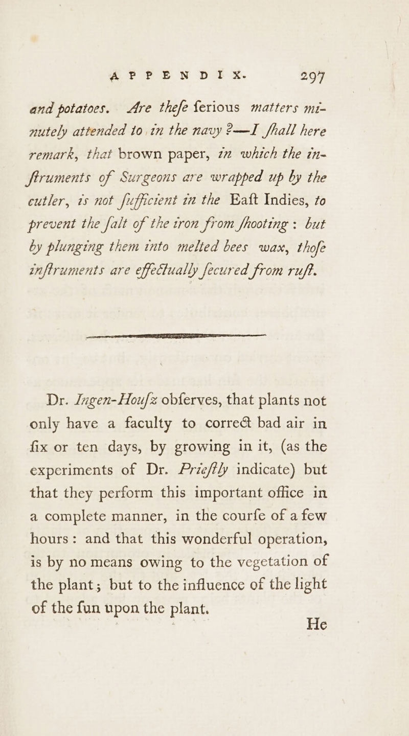 and potatoes. Are thefe ferious matters mr- nutely attended to in the navy 2—I fhall here remark, that brown paper, 77 which the in- ftruments of Surgeons are wrapped up by the cutler, 1s not fufficient in the Eatt Indies, to prevent the falt of the tron from fhooting : but by plunging them into melted bees wax, thofe inftruments are effectually fecured from ruff. Dr. Jugen-Houfz obferves, that plants not only have a faculty to correct bad air in fix or ten days, by growing in it, (as the experiments of Dr. Prie/tly indicate) but that they perform this important office in a complete manner, in the courfe of a few hours: and that this wonderful operation, is by no means owing to the vegetation of the plant; but to the influence of the light of the fun upon the plant. = ‘a He