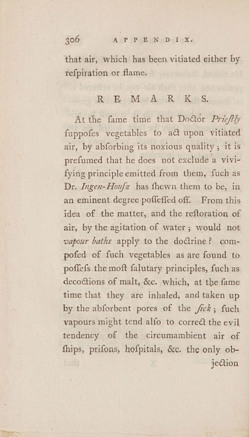 that air, which’ has been vitiated either by tefpiration or flame. Risks Mit Apts, &lt; Kap S At the fame time that Do@or Priefhy fuppofes vegetables to a@ upon vitiated air, by abforbing its noxious quality ; it is prefumed that he does not exclude a vivi- fying principle emitted from them, fuch as Dr. Ingen-Hou x has fhewn them to be, in an eminent degree poffeffed off. From this idea of the matter, and the reftoration of air, by the agitation of water; would not vapour baths apply to the doctrine? com- pofed of fuch vegetables as are found to poffefs the moft falutary principles, fuch as decoctions of malt, &amp;c. which, at the fame time that they are inhaled, and taken up by the abforbent pores of the fick; fuch vapours might tend alfo to corre the evil tendency of the circumambient air of fhips, prifons, hofpitals, é&amp;c. the only ob- jection
