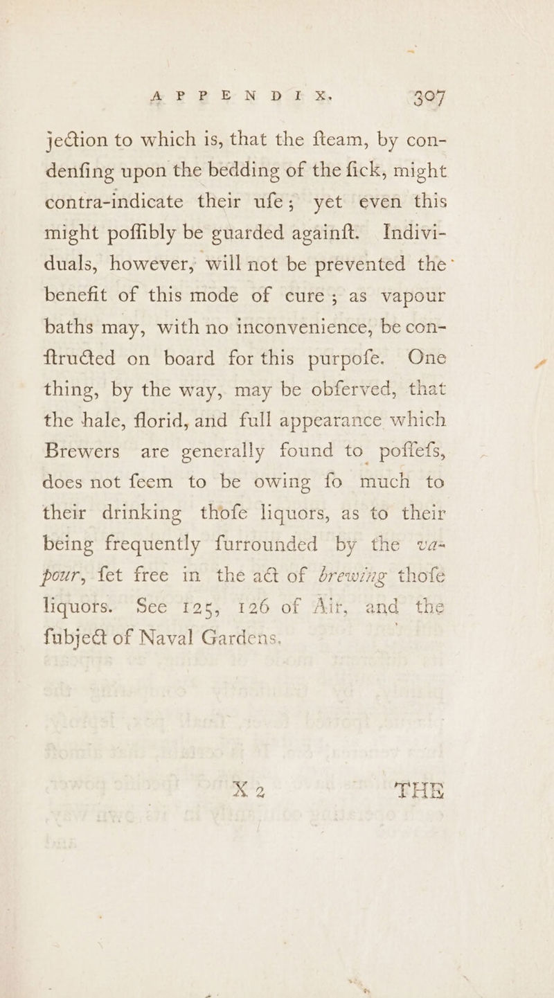 jection to which is, that the fteam, by con- denfing upon the bedding of the fick, might contra-indicate their ufe; yet even this might poflibly be guarded againft. Indivi- duals, however, will not be prevented the’ benefit of this mode of cure; as vapour baths may, with no inconvenience, be con- ftructed on board for this purpofe. One thing, by the way, may be obferved, that the hale, florid, and full appearance which Brewers are generally found to_pofiets, does not feem to be owing fo much to their drinking thofe liquors, as to their being frequently furrounded by the va- pour, fet free in the a&amp; of érewzng thofe liquors. See 125, 126 of Air, and the fubject of Naval Gardens. bd WN a i