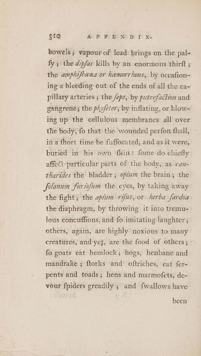 Reece) AY PE We BING wr x bowels ; vapour of lead: brings on the pal- fy ; the dipfas kills by an enormous thirft ; the amphi/bena or hemorrhous, by occafion- ing a bleeding out of the ends of all the ca- pillary arteries ; the /eps,. by putrefaction and ganerené; the phy/eter, by inflating, or blow- ing up’ the cellulous membranes all over the body, fo that: the- wounded perfon fhall, in a thort time be fuffocated; and as it were, buried in his own kin: fome do chiefly affeC particular parts of the body, as. can- tharides the bladder ; opsum the brain; the folanum furiofum the eyes, by taking away the fight; the apzum rifus, or herba fardoa the diaphragm, by throwing it into tremu- lous concuffions, and fo imitating laughter ; others, again, are highly noxious to many creatures, and yet, are the food of others; — fo goats eat hemlock ; hogs, henbane and mandrake ; ftorks and oftriches, eat fer- pents and toads; hens and marmofets, de- vour fpiders greadily ; and fwallows have been