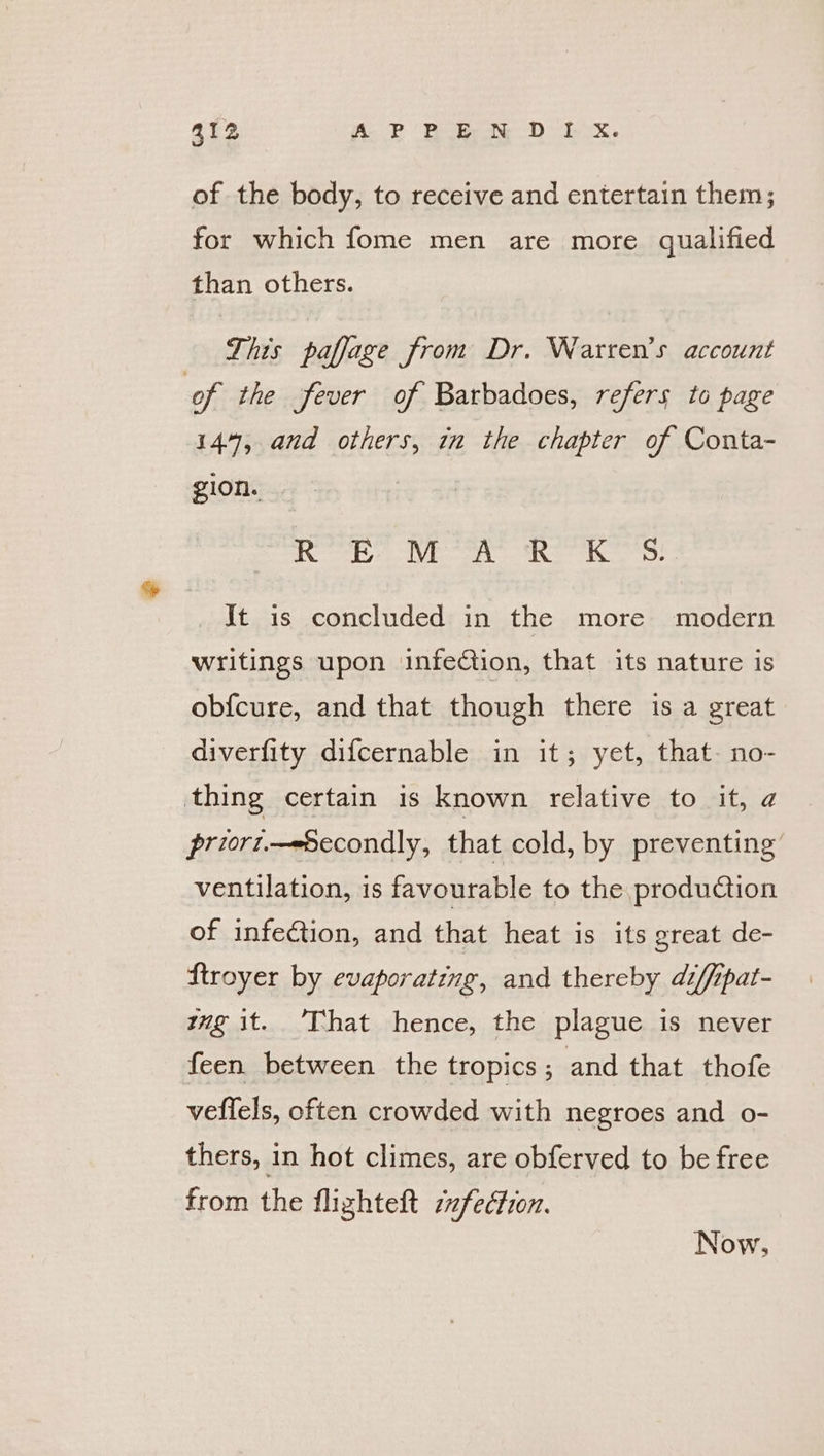 of the body, to receive and entertain them; for which fome men are more qualified than others. This paffage from Dr. Warten’s account of the fever of Barbadoes, refers to page 144%, and others, in the chapter of Conta- gion. BRS eV a RS es Jt is concluded in the more modern writings upon infeCtion, that its nature is ob{cure, and that though there is a great diverfity difcernable in it; yet, that- no- thing certain is known relative to it, a priort.—eSecondly, that cold, by preventing ventilation, is favourable to the production of infection, and that heat is its great de- Stroyer by evaporating, and thereby diffipat- mg it. ’That hence, the plague is never feen between the tropics ; and that thofe veffels, often crowded with negroes and o- thers, in hot climes, are obferved to be free from the flighteft ifecfron. Now,