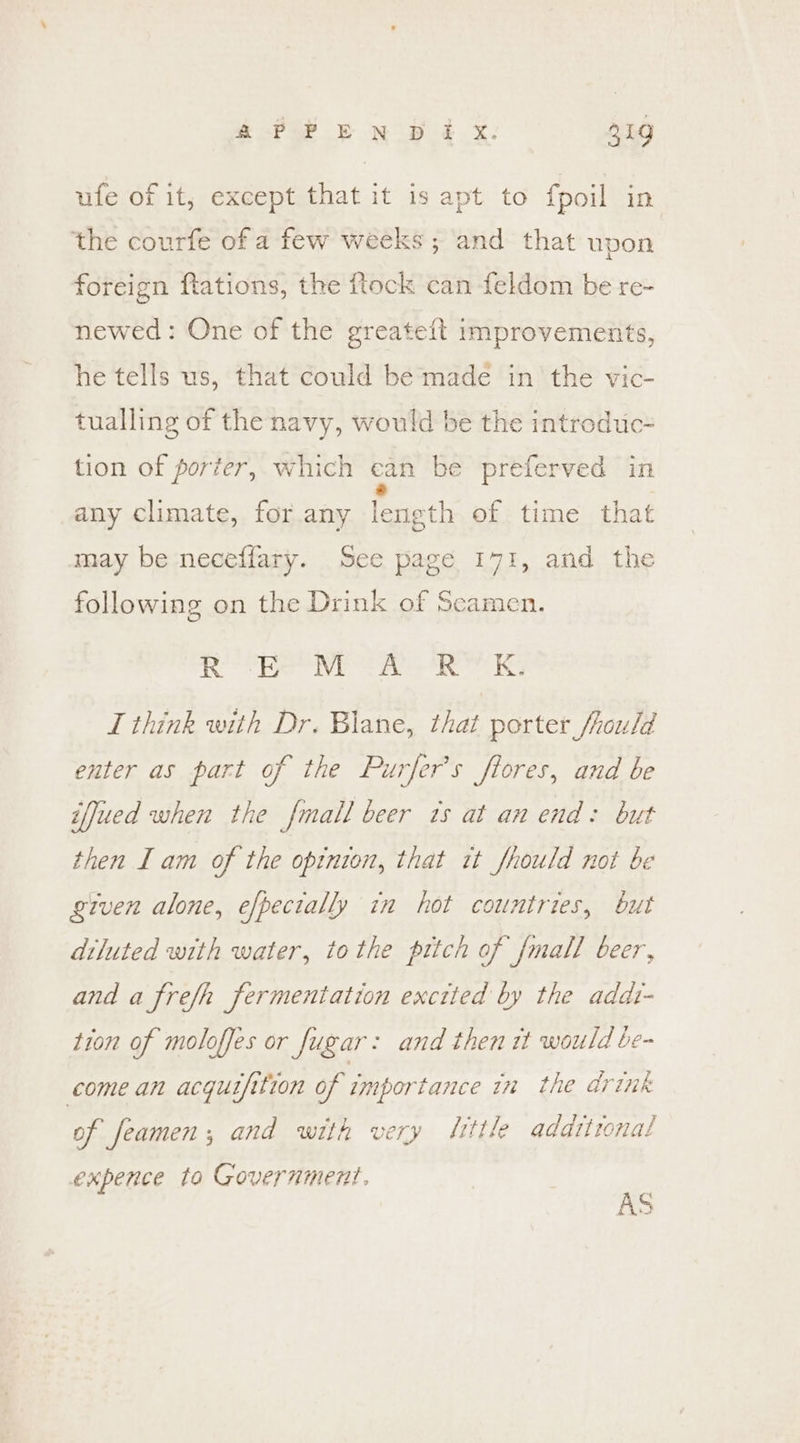 ufe of it, except that it is apt to fpoil in the courfe ofa few weeks ; and that upon foreign flations, the ftock can feldom be re- newed: One of the greate{t improvements, he tells us, that could be*made in the vic- tualling of the navy, would be the introdtic- tion of porter, which ean be preferved in any climate, for any length of time that may be neceffary. See page 171, and the following on the Drink of Seamen. aR? EVE ays Re KS I think with Dr. Blane, that porter /rould enter as part of the Purfer’s flores, and be iffued when the fmall beer ts at an end: but then I am of the opinion, that it fhould not be given alone, efpectally in hot countries, but diluted with water, tothe pttch of {mall beer, and a frefh fermentation exctted by the addt- tion of moloffes or fugar: and then it would be- come an acquifition of importance in the drink of feamen; and with very Sittle adatironal expence to Government. AS