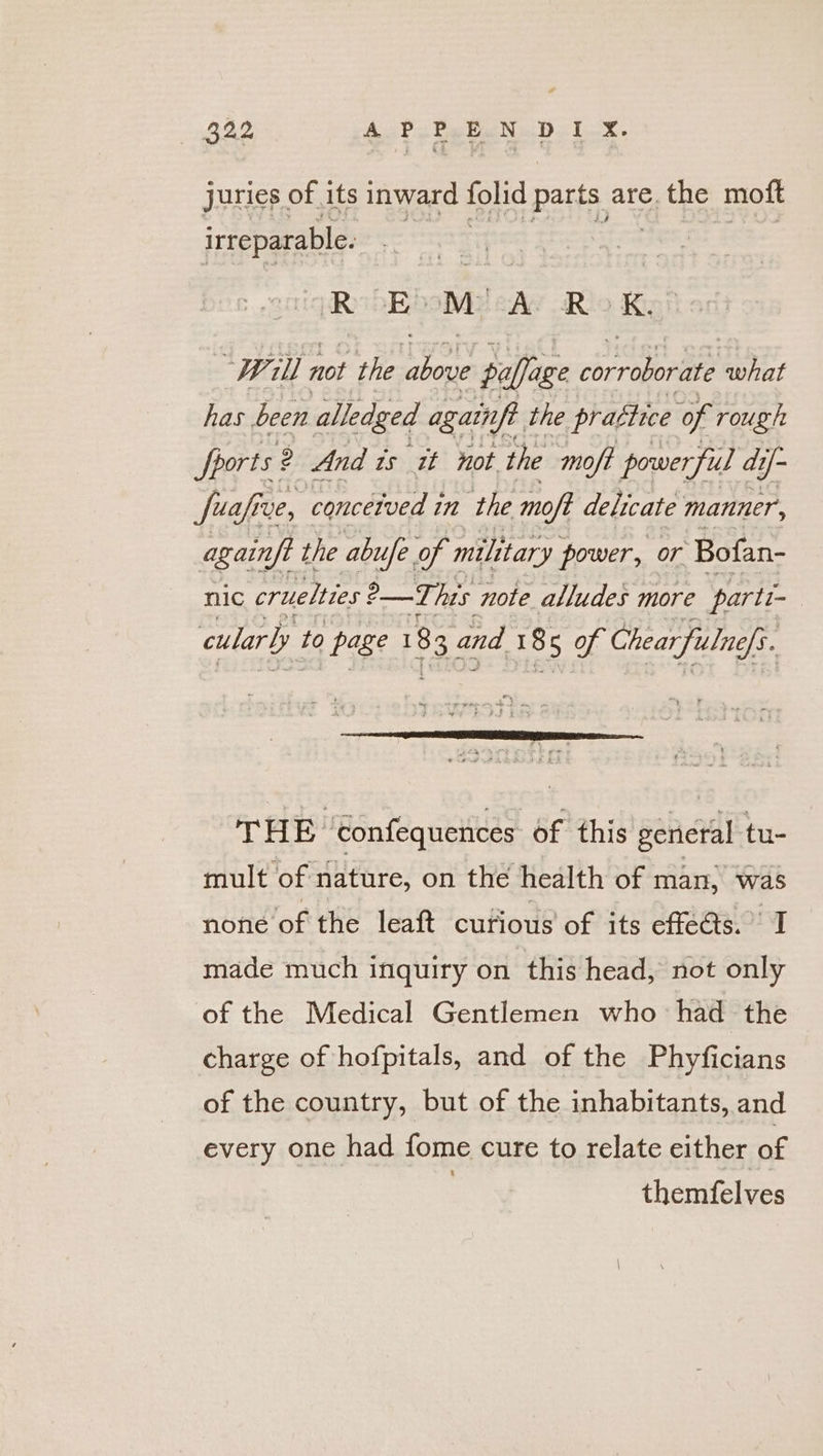 juries of its inward folid parts are. the mott irreparable. RB My say Ro ky Will not the Set poffage irae what has. been alledged again. the prattice of rough Sports: 2 And is it not the moft powerful dt df fue ve, concetved in the moft delicate manner, againft the abue of military power, or Bofan- nic cruelties a his note alludes more parts cularly to page 183 and 185 of Chear fulne ffs. THE ‘Confequences of this general tu- mult of nature, on the health of man, was none of the leaft curious of its effeds. I made much inquiry on this head, not only of the Medical Gentlemen who had the charge of hofpitals, and of the Phyficians of the country, but of the inhabitants, and every one had fome cure to relate either of | themfelves