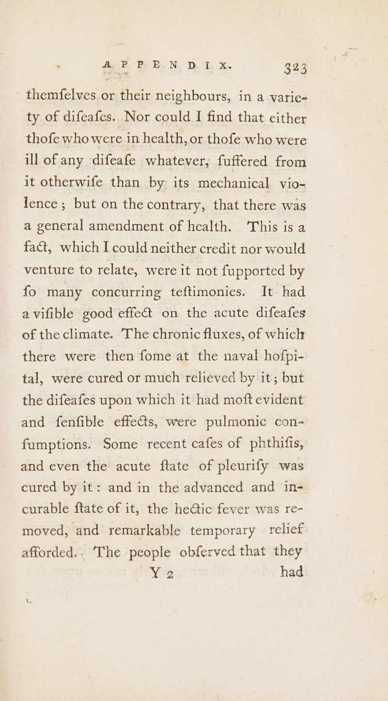 themfelves or their neighbours, in a varie- ty of difeafes. Nor could I find that either thofe who were in health, or thofe who were ill of any difeafe whatever, fuffered from it otherwife than by its mechanical vio- lence; but on the contrary, that there was a general amendment of health. This is a faa, which I could neither credit nor would venture to relate, were it not fupported by fo many concurring teftimonies. It had avifible good effect on the acute difeafes of the climate. The chronic fluxes, of which there were then fome at the naval hofpi- tal, were cured or much relieved by it; but the difeafes upon which it had moft evident and fenfible effets, were pulmonic con- fumptions. Some recent cafes of phthifis, and even the acute ftate of pleurify was cured by it: and in the advanced and in- curable ftate of it, the he@ic fever was re- moved, and remarkable temporary relief afforded., The people obferved that they Y 2 had
