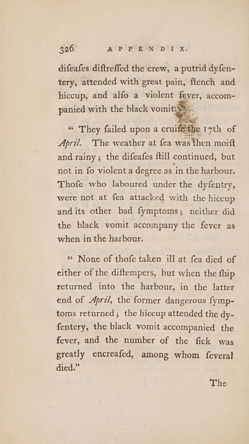 difeafes diftreffed the crew, a putrid dyfen- tery, attended with great pain, ftench and hiccup, and alfo a violent fever, accom- panied with the black vomits. “© They failed upon a cruifethe 17th of April. The weather at fea was then moift and rainy; the difeafes ftill continued, but not in fo violent a degree as in the harbour. Thofe who laboured under the dyfentry, were not at fea attacked with the hiccup and its other bad fymptoms; neither did the black vomit accompany the fever as when in the harbour. &lt;¢ None of thofe taken ill at fea died of either of the diftempers, but when the fhip returned into the harbour, in the latter end of April, the former dangerous fymp- toms returned; the hiccup attended the dy- fentery, the black vomit accompanied the fever, and the number of the fick was greatly encreafed, among whom feveral died.” | The