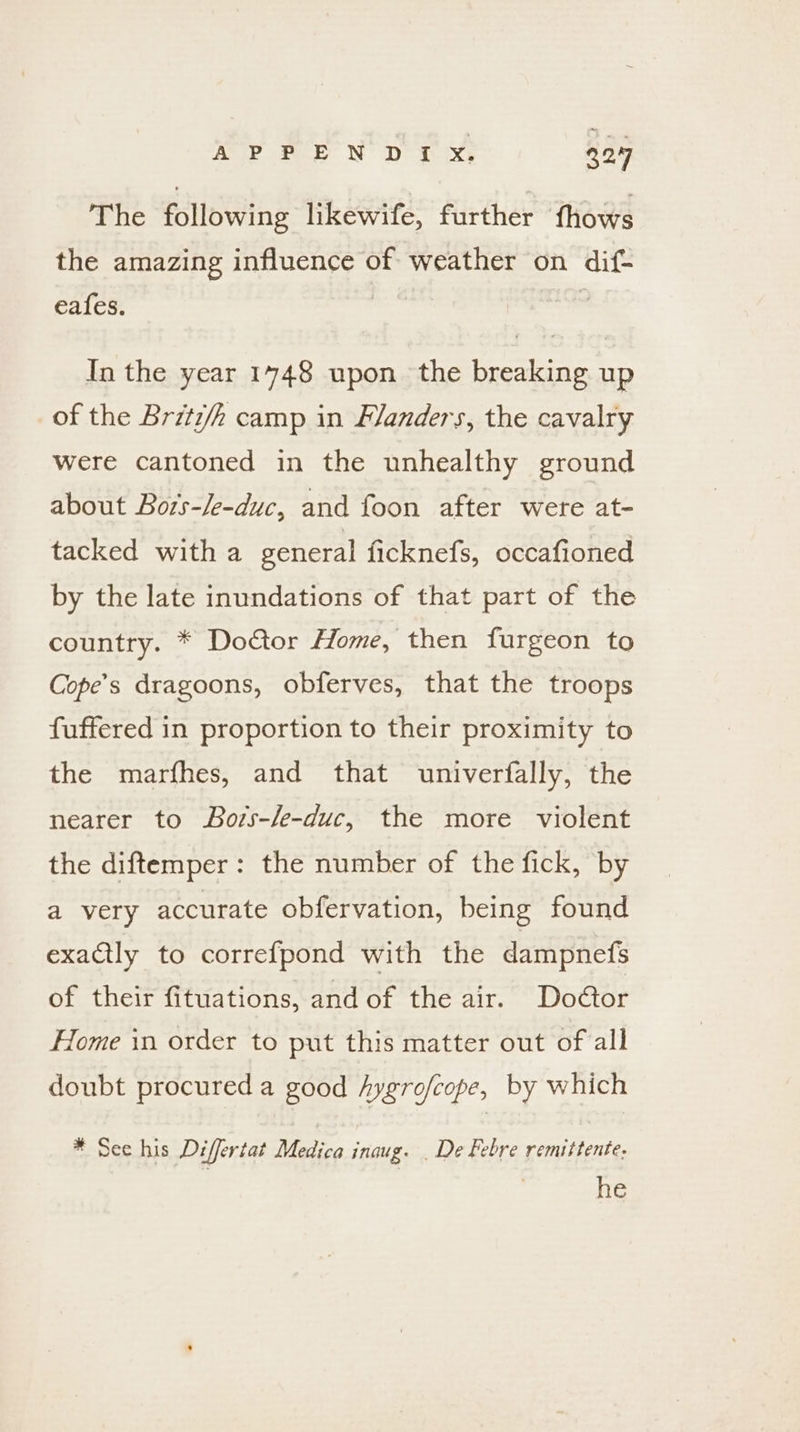 APPENDIyx. 92.97 The following likewife, further {hows the amazing influence of weather on dif- eafes. In the year 1748 upon the breaking up of the Brztz/h camp in Flanders, the cavalry were cantoned in the unhealthy ground about Bors-/e-duc, and foon after were at- tacked with a general ficknefs, occafioned by the late inundations of that part of the country. * Doctor Home, then furgeon to Cope’s dragoons, obferves, that the troops fuffered in proportion to their proximity to the marfhes, and that univerfally, the nearer to Bors-/e-duc, the more violent the diftemper: the number of the fick, by a very accurate obfervation, being found exaCtly to correfpond with the dampnefs of their fituations, and of the air. Doétor Home in order to put this matter out of all doubt procured a good hygro/cope, by which * See his Differtat Medica inaug. . De Febre remittente. he