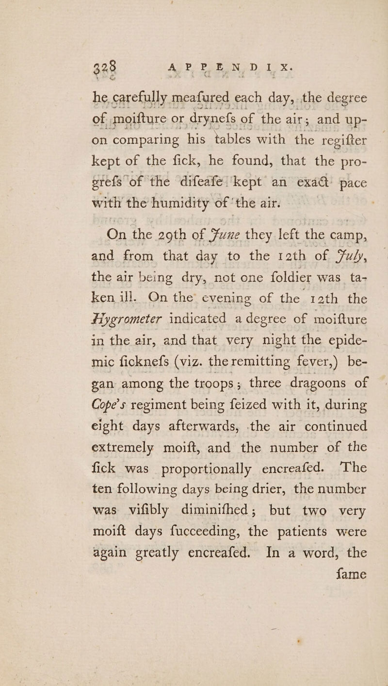 he carefully meafured each day, the degree of moifture o or drynefs of the air; and up- on comparing his tables with the regifter kept of the fick, he found, that the pro- prefs” ‘of the ‘difeate. kept an exadt pace with the humidity of! the air. On the 2gth of Sune they left the oe and from that day to the 12th of Fuly, the air being dry, not one foldier was_ta- ken ill. On the evening of the 12th the fiygrometer indicated a degree of moifture in the air, and that very night the epide- mic ficknefs (viz. the remitting fever,) be- gan among the troops ; three dragoons of Cope’s regiment being feized with it, during eight days afterwards, the air continued extremely moift, and the number of the fick was proportionally encreafed. The ten following days being drier, the number was vifibly diminifhed; but two very moift days fucceeding, the patients were again greatly encreafed. In a word, the fame