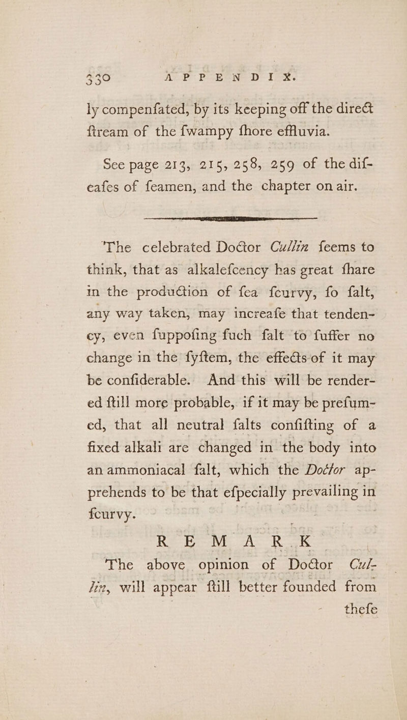 ly compenfated, by its keeping off the dire&amp; fiream of the fwampy fhore effluvia. See page 213, 215, 258, 259 of the dif- eafes of feamen, and the chapter on air. ‘The celebrated Doctor Cu//in feems to think, that as alkalefcency has great fhare in the production of fea feurvy, fo falt, any way taken, may increafe that tenden- cy, even fuppofing fuch falt to fuffer no change in the fyftem, the effects-of it may be confiderable. And this will be render- ed ftill more probable, if it may be prefum- ed, that all neutral falts confifting of a fixed alkali are changed in. the body into an ammoniacal falt, which the Doéfor ap- prehends to be that aati peceiistiy in fourvy. : Rok M Aico kK : The above opinion of Door Cul- Jin, will appear ftill better founded from | | thefe