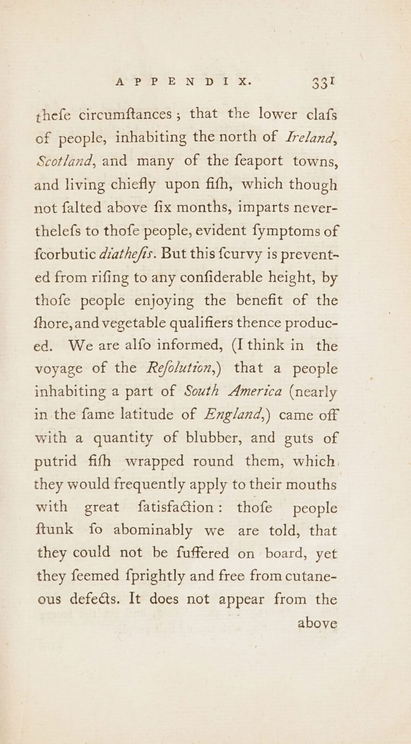 shefe circumftances ; that the lower clafs of people, inhabiting the north of Lre/and, Scotland, and many of the feaport towns, and living chiefly upon fifh, which though not falted above fix months, imparts never- thelefs to thofe people, evident fymptoms of fcorbutic diathefis. But this {curvy is prevent- ed from rifing to any confiderable height, by thofe people enjoying the benefit of the fhore, and vegetable qualifiers thence produc- ed. We are alfo informed, (Ithink in the voyage of the Re/o/utzon,) that a people inhabiting a part of South America (nearly in the fame latitude of Ezg/and,) came off with a quantity of blubber, and guts of putrid fifh wrapped round them, which, they would frequently apply to their mouths with great fatisfaCtion : thofe people ftunk fo abominably we are told, that they could not be fuffered on board, yet they feemed {prightly and free from cutane- ous defects. It does not appear from the above