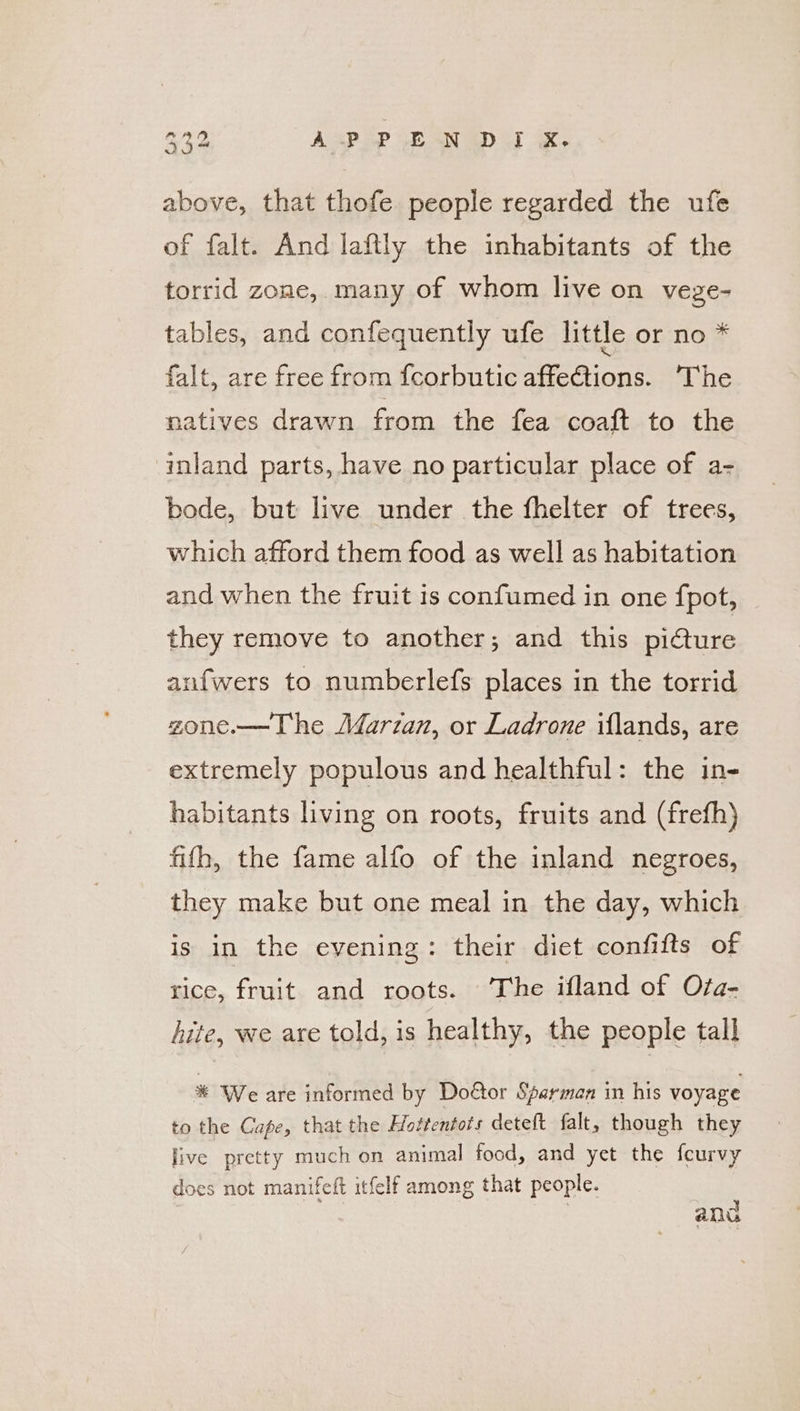 a2 ASP oP EN x. above, that thofe people regarded the ufe of falt. And laftly the inhabitants of the torrid zone, many of whom live on vege- tables, and confequently ufe little or no * falt, are free from {corbutic affections. ‘The natives drawn from the fea coaft to the ‘inland parts, have no particular place of a- bode, but live under the fhelter of trees, which afford them food as well as habitation and when the fruit is confumed in one fpot, they remove to another; and this picture anfwers to numberlefs places in the torrid zone.—The AJarzan, or Ladrone iflands, are extremely populous and healthful: the in- habitants living on roots, fruits and (frefh) fifh, the fame alfo of the inland negroes, they make but one meal in the day, which is in the evening: their diet confifts of rice, eau and roots. ‘he ifland of Ofa- hite, we are told, is healthy, the people tall % We are informed by Doéor Sparman in his voyage to the Cafe, that the Hottentots deteft falt, though they jive pretty much on animal food, and yet the fcurvy does not manifeft itfelf among that people. and