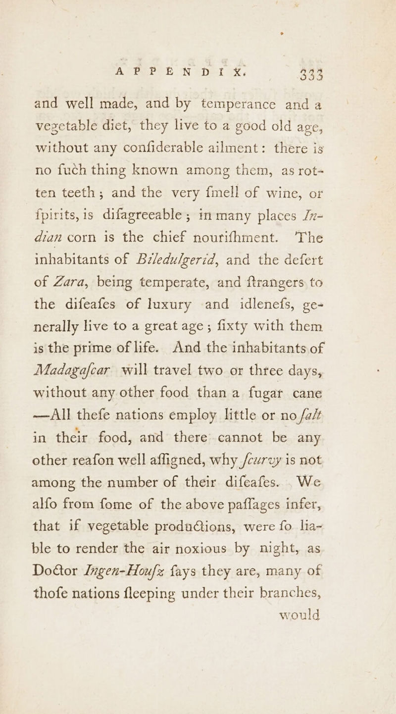 and well made, and by temperance and a vezetable diet, they live to a good old age, without any confiderable ailment: there is no fuch thing known among them, as rot- ten teeth ; and the very {mell of wine, or {fpirits,is difagreeable; in many places /r- dian corn is the chief nourifhment. The inhabitants of Bz/edulgerid, and the defert of Zara, being temperate, and ftrangers to the difeafes of luxury and idlenefs, ge- nerally live to a great age; fixty with them is the prime of life. And the inhabitants of Madagafcar will travel two or three days, without any other food than a fugar cane —All thefe nations employ little or no /a/t in their food, and there cannot be any other reafon well affigned, why /curvy is not among the number of their difeafes. .We alfo from fome of the above paflages infer, that if vegetable produCiions, were fo. lia- ble to render the air noxious by night, as Doctor ngen-Hou/z fays they are, many of thofe nations fleeping under their branches, would