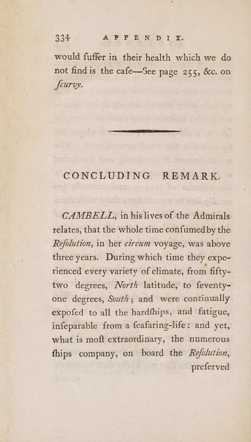 would fuffer in their health which we do not find is the cafe—See page 255, &amp;c. on feurvy. CONCLUDING REMARK. CAMBELL, inhis lives of the Admirals relates, that the whole time confumed by the Refolution, in her circum voyage, was above three years. During which time they expe- rienced every variety of climate, from fifty- two degrees, /Vorth latitude, to feventy- one degrees, South; and were continually expofed to all the hardfhips, and fatigue, infeparable from a feafaring-life: and yet, what is moft extraordinary, the numerous fhips company, on board the Re/o/ution, + oc opreferved
