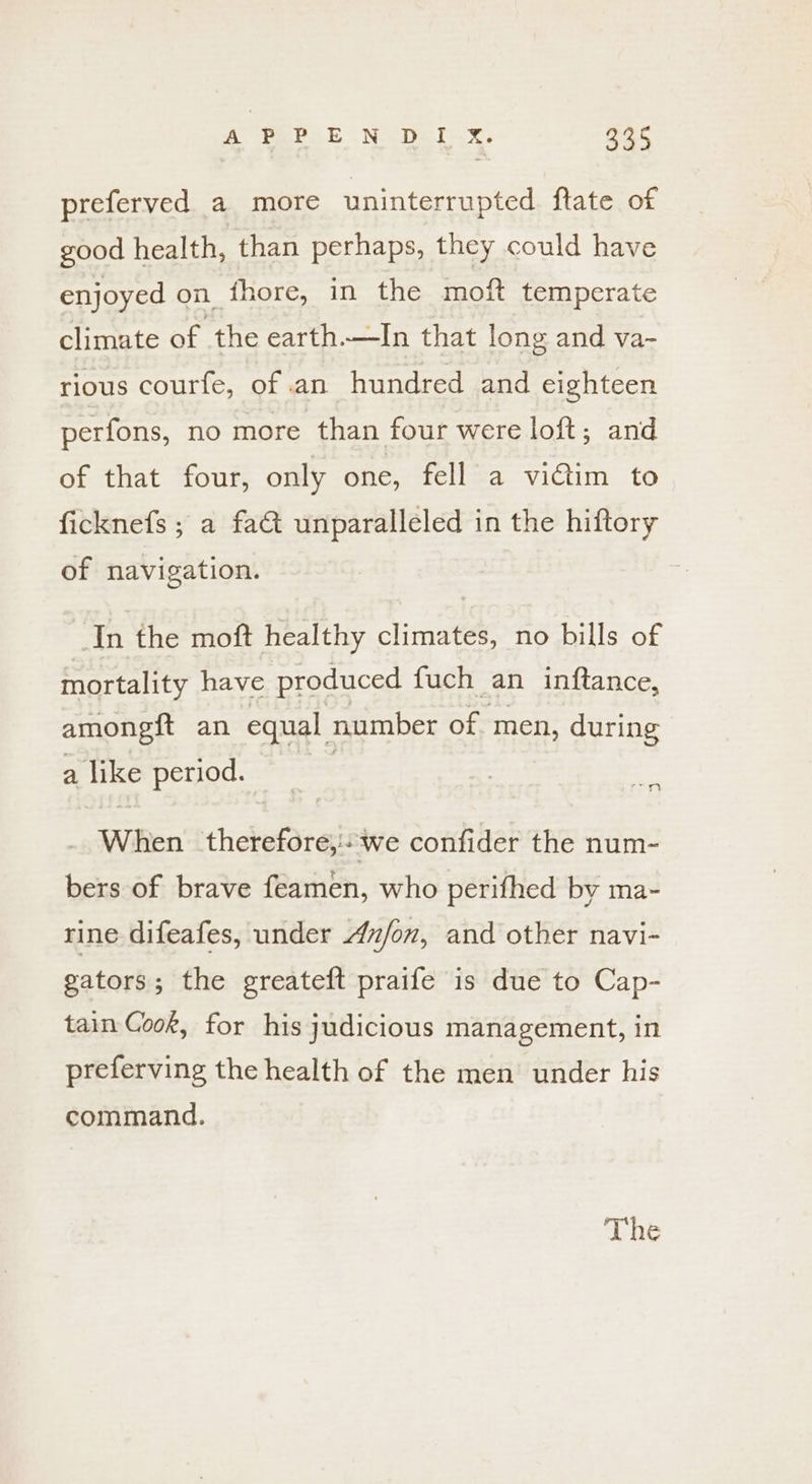 preferved a more uninterrupted ftate of good health, than perhaps, they could have enjoyed on _thore, in the moft temperate climate of the earth.—In that long and va- rious courfe, of an hundred and eighteen perfons, no more than four were loft; and of that four, only one, fell a vidtim to ficknefs ; a fa unparalleled in the hiftory of navigation. : In the moft healthy climates, no bills of mortality have produced fuch an inftance, amongtt an equal number of- men, during a like period. PST | When holestaets we confider the num- bers of brave feamen, who perifhed by ma- rine difeafes, under Anfon, and other navi- gators; the greateft praife is due to Cap- tain Gook, for his judicious management, in preferving the health of the men under his command. The
