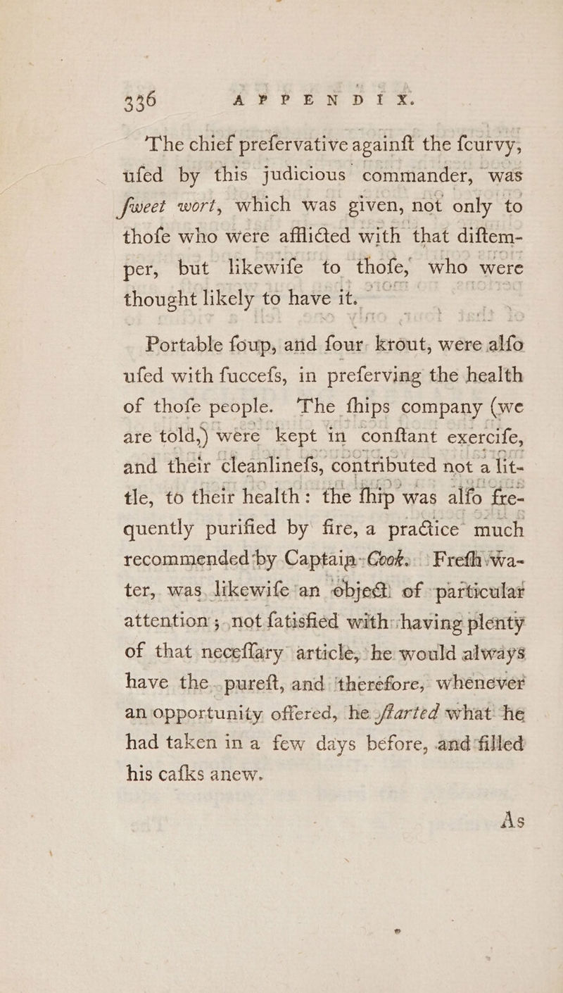 326 xe PEN D EX. The chief prefervative againft the fcurvy, ufed by this judicious commander, was fweet wort, which was given, not only to thofe who were affliGed with that diftem- per, but likewife to thole, who were out likely to have its ss Portable foup, and ee krout, were alfo ufed with fuccefs, in preferving the health of thofe people. The fhips company (we are told,) were “kept in conftant exercife, and their Cleanlinefs, contributed not a lit- tle, to their health: the hip was alfo Sre- quently purified by fire, a practice much recommended ‘by Captaia: ‘Geok» - Frefhvwa- ter, was, likewife'an obje@ of. particular attention ; not fatisfied with ‘having plenty of that neceflary article, he would always have the..pureft, and ‘therefore, whenever an opportunity offered, he ./farted what he had taken ina few days before, and filled his cafks anew. As