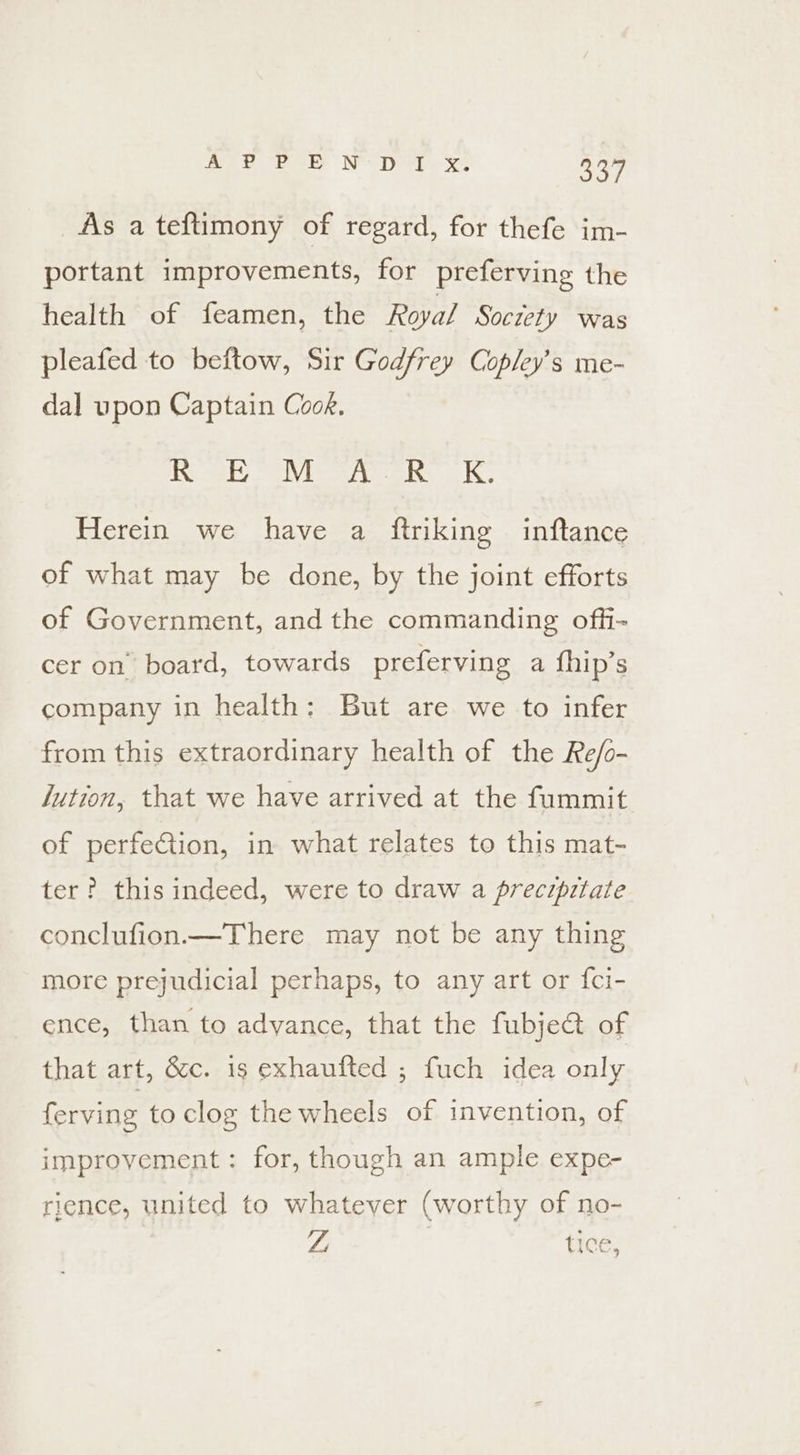 hae ee NY Doe ee 3349 As a teftimony of regard, for thefe im- portant improvements, for preferving the health of feamen, the Roya/ Socrety was pleafed to beftow, Sir Godfrey Copley’s me- dal upon Captain Cook. ixceshy oslVieee criss a he Herein we have a ftriking inftance of what may be done, by the joint efforts of Government, and the commanding offi- cer on’ board, towards preferving a fhip’s company in health: But are we to infer from this extraordinary health of the Re/o- lution, that we have arrived at the fummit of perfetion, in what relates to this mat- ter? this indeed, were to draw a precipitate conclufion.—There may not be any thing more prejudicial perhaps, to any art or fci- ence, than to adyance, that the fubje&amp; of that art, &amp;c. is exhaufted ; fuch idea only ferving to clog the wheels of invention, of improvement: for, though an ample expe- rience, united to whatever (worthy of no- ZL tice,
