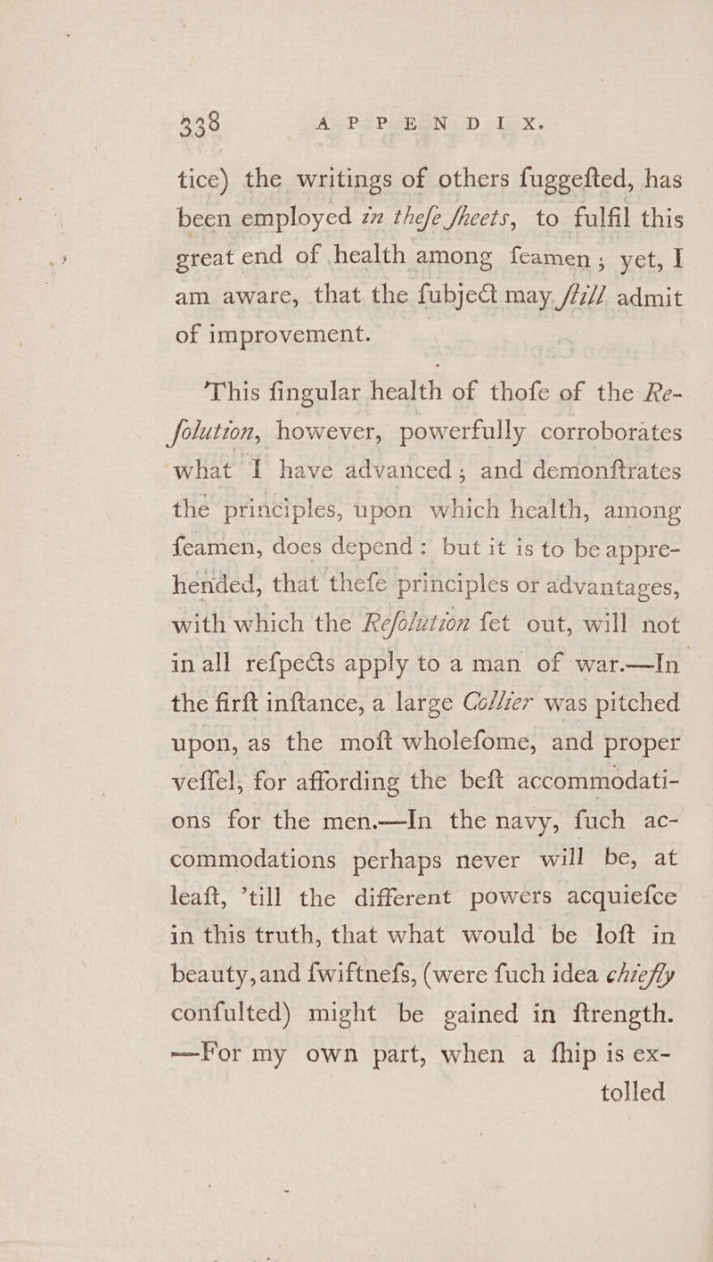tice) the writings of others fuggefted, has been employed zx thefe Sheets, to fulfil this great end of health among feamen é yet, I am aware, that the fubject may, /77// admit of improvement. This fingular health of thofe of the Re- olution, however, powerfully corroborates what T have advanced ; and demonftrates the principles, upon which health, among feamen, does depend: but it is to be appre- hended, that thefe principles or advantages, with which the Refolution fet out, will not in all refpects apply to a man of war.—In the firft inftance, a large Collzer was pitched upon, as the moft wholefome, and proper veffel, for affording the beft accommodati- ons for the men.—In the navy, fuch ac- commodations perhaps never will be, at leaft, ’till the different powers acquiefce in this truth, that what would be loft in beauty, and {wiftnefs, (were fuch idea chzefly confulted) might be gained in ftrength. -—For my own part, when a {hip is ex- tolled