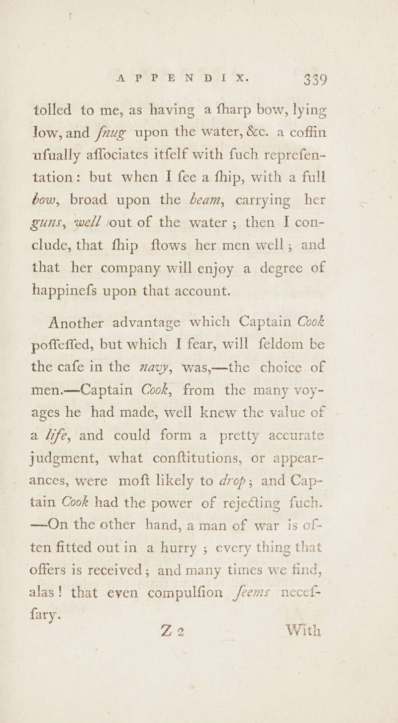 tolled to me, as having a fharp bow, lying low, and /nvg upon the water, &amp;c. a coffin ufually affociates itfelf with fuch reprefen- tation: but when I fee a fhip, with a full bow, broad upon the deam, carrying her guns, well iout of the water ; then I con- clude, that fhip ftows her men well; and that her company will enjoy a degree of happinefs upon that account. Another advantage which Captain Cook poffeffed, but which I fear, will feldom be the cafe in the zavy, was,—the choice. of men.—Captain Cook, from the many voy- ages he had made, well knew the value of a fife, and could form a pretty accurate judgment, what conftitutions, or appear- ances, were moft likely to drop; and Cap- tain Cook had the power of rejecting fuch. —On the other hand, a man of war is of- ten fitted out in a hurry ; every thing that offers is received; and many times we find, alas! that even compulfion /eems necef- fary. JF, 7 With
