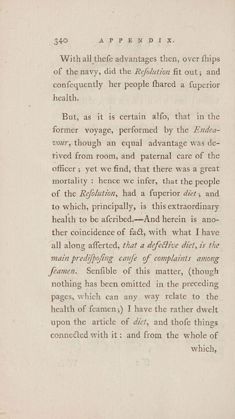 With all thefe advantages then, over {hips of the navy, did the Refo/utron fit out; and confequently her people fhared a fuperior health. But, as it is certain alfo, that in the former voyage, performed by the Ludea- vour, though an equal advantage was de- tived from room, and paternal care of the officer ; yet we find, that there was a great mortality : hence we infer, that the people of the Re/olution, had a fuperior det, and to which, principally, is this extraordinary health to be afcribed.—And herein is ano- ther coincidence of fa€t, with what I have “all along afferted, that a defective diet, ts the. main predifpofing caufe of complaints among feamen. Senfible of this matter, (though nothing has been omitted in the preceding pages, which can any way relate to the health of feamen;) | have the rather dwelt upon the article of diet, and thofe things connected with it: and from the whole of which,