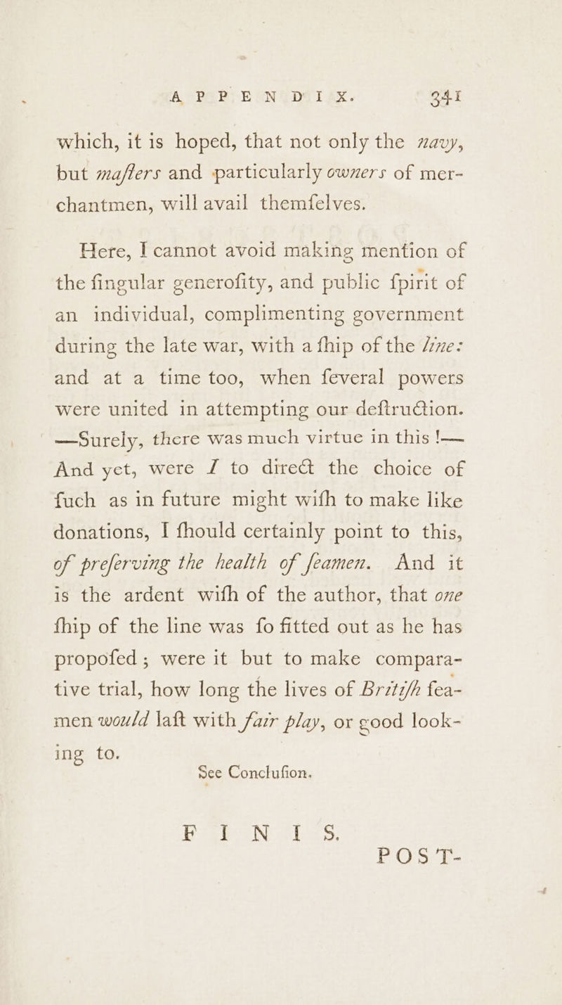 which, it is hoped, that not only the zavy, but maffers and particularly owzers of mer- chantmen, will avail themfelves. Here, I cannot avoid making mention of the fineular generofity, and public fpirit of an individual, complimenting government during the late war, with a fhip of the Ae: and at a time too, when feveral powers were united in attempting our deftruction. —Surely, there was much virtue in this !— And yet, were J to direct the choice of fuch as in future might with to make like donations, I fhould certainly point to this, of preferving the health of feamen. And it is the ardent wifh of the author, that ove fhip of the line was fo fitted out as he has propofed ; were it but to make compara- tive trial, how long the lives of Britz/h fea- men would laft with fazr play, or good look- ing to. nee Conclufion. P OS T-