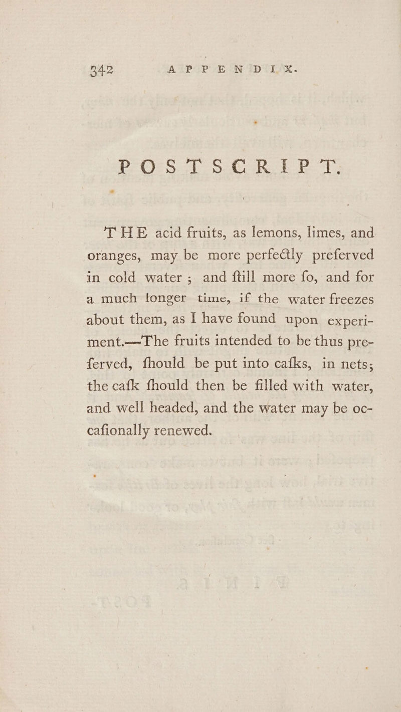 POSTSCRIPT. THE acid fruits, as lemons, limes, and oranges, may be more perfectly preferved in cold water ; and ftill more fo, and for a much longer time, if the water freezes about them, as I have found upon experi- ment.—-The fruits intended to be thus pre- ferved, fhould be put into cafks, in nets; the cafk fhould then be filled with water, and well headed, and the water may be oc- cafionally renewed.