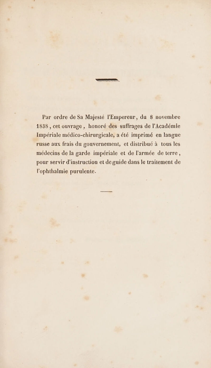 Par ordre de Sa Majesté l'Empereur, du 8 novembre 1838 , cet ouvrage , honoré des suffrages de l’Académie Impériale médico-chirurgicale, a été imprimé en langue russe aux frais du gouvernement, et distribué à tous les médecins de la garde impériale et de l'armée de terre, pour servir d'instruction et de guide dans le traitement de l’ophthalmie purulente.