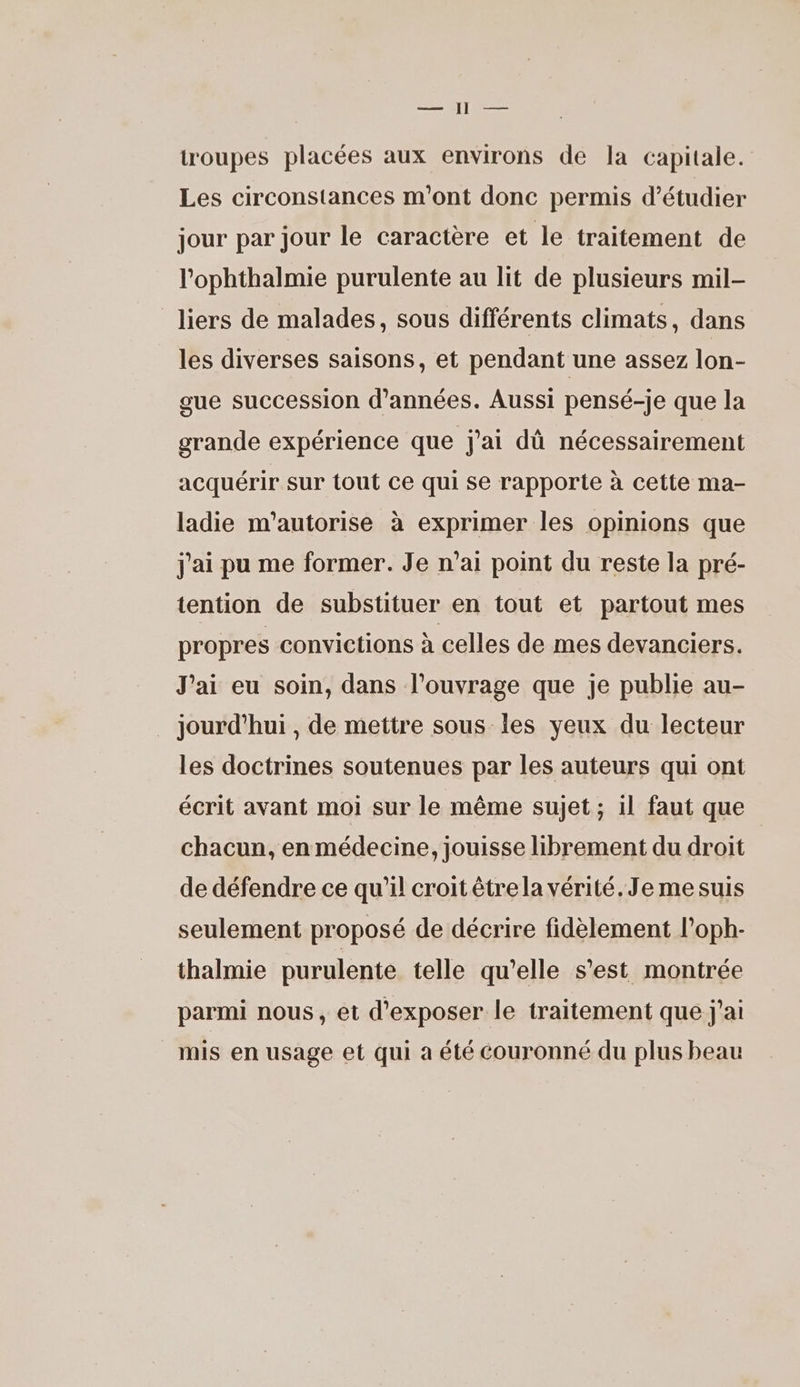 —— 1 — troupes placées aux environs de la capitale. Les circonstances m'ont donc permis d'étudier jour par jour le caractère et le traitement de l’'ophthalmie purulente au lit de plusieurs mil- liers de malades, sous différents climats, dans les diverses saisons, et pendant une assez lon- gue succession d'années. Aussi pensé-je que la grande expérience que j'ai dû nécessairement acquérir sur tout ce qui se rapporte à cette ma- ladie m'autorise à exprimer les opinions que j'ai pu me former. Je n’ai point du reste la pré- tention de substituer en tout et partout mes propres convictions à celles de mes devanciers. J'ai eu soin, dans l'ouvrage que je publie au- jourd'hui , de mettre sous les yeux du lecteur les doctrines soutenues par les auteurs qui ont écrit avant moi sur le même sujet ; il faut que chacun, en médecine, jouisse librement du droit de défendre ce qu’il croit êtrela vérité. Je mesuis seulement proposé de décrire fidèlement l’oph- thalmie purulente telle qu’elle s’est montrée parmi nous, et d'exposer le traitement que j'ai mis en usage et qui à été couronné du plus beau