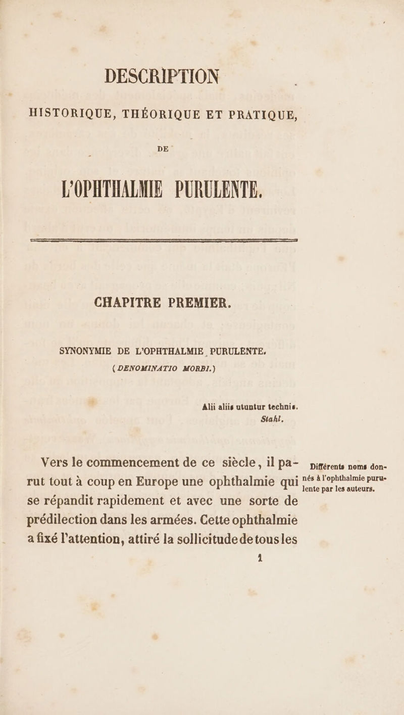 DESCRIPTION HISTORIQUE, THÉORIQUE ET PRATIQUE, DE - L'OPHTHALMIE PURULENTE. CHAPITRE PREMIER, SYNONYMIE DE L'OPHTHALMIE , PURULENTE, (DENOMINATIO MORBI1.) Alii aliis utuntur technis. Stahl : Vers le commencement de ce siècle, 11 Pa- pirérents noms don- rut tout à coup en Europe une ophthalmie qui * ?ophtholmie pura- ' lente par les auteurs. se répandit rapidement et avec une sorte de prédilection dans les armées. Cette ophthalmie a fixé l'attention, attiré la sollicitude detousles 1