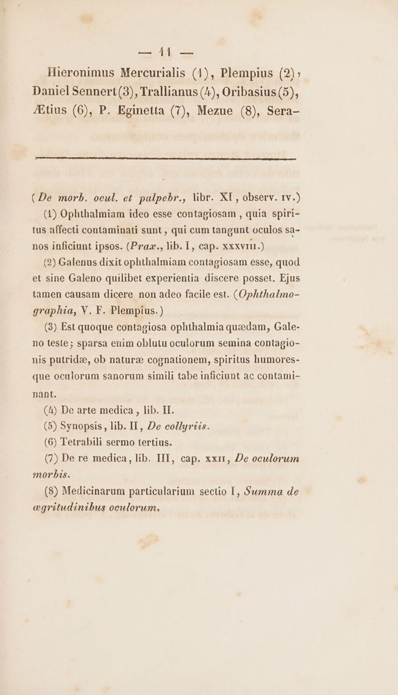 TE ER Hieronimus Mercurialis (14), Plempius (2)> Daniel Sennert(3), Trallianus (4), Oribasius(5), Ætius (6), P. Eginetta (7), Mezue (8), Sera- (De morb. ocul. et palpebr., libr. XI, observ. 1v.) (4) Ophthalmiam ideo esse contagiosam , quia spiri- tus affecti contaminati sunt, qui cum tangunt oculos sa- nos inficiunt ipsos. (Praæ., lib. I, cap. xxxvnir.) (2) Galenus dixit ophthalmiam contagiosam esse, quod et sine Galeno quilibet experientia discere posset. Ejus tamen causam dicere non adeo facile est. (Ophthalmo- graphia, V. F. Plempius.) (3) Est quoque contagiosa ophthalmia quædam, Gale- no teste; sparsa enim oblutu oculorum semina contagio- nis putridæ, ob naturæ cognationem, spiritus humores- que oculorum sanorum simili tabe inficiunt ac contami- nant. (4) De arte medica , lib. ET. (5) Synopsis, lib. IT, De collyriis. (6) Tetrabili sermo tertius. (7) De re medica, lib. IIT, cap. xxir, De oculorum morbis. (8) Medicinarum particularium sectio [, Swmma de œægritudinibus oculorum.