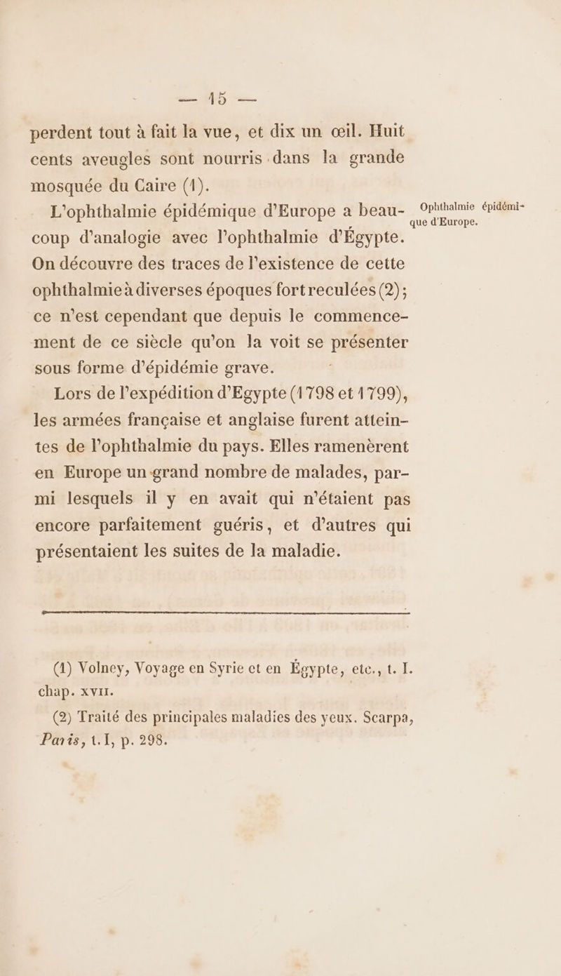 a ÉD perdent tout à fait la vue, et dix un œil. Huit cents aveugles sont nourris dans la grande mosquée du Caire (1). L'ophthalmie épidémique d'Europe a beau- eco WE 2 coup d’analogie avec l’ophthalmie d'Egypte. On découvre des traces de l'existence de cette ophthalmie à diverses époques fortreculées (2); ce n’est cependant que depuis le commence- ment de ce siècle qu'on la voit se présenter sous forme d’'épidémie grave. Lors de l’expédition d'Egypte (1798 et 1799), les armées française et anglaise furent attein- tes de l’ophthalmie du pays. Elles ramenèrent en Europe un grand nombre de malades, par- mi lesquels il y en avait qui n'étaient pas encore parfaitement guéris, et d’autres qui présentaient les suites de la maladie. (1) Volney, Voyage en Syrie ct en Égypte, ete., t. I. chap. xvrr. (2) Traité des principales maladies des yeux. Scarpa, Parts, (1 p. 298.