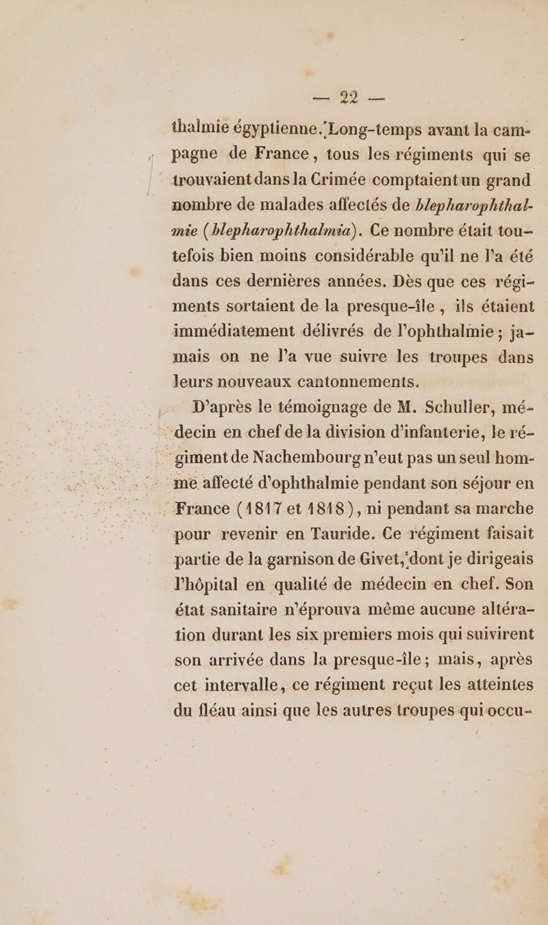 LS LP thalmie égyptienne. Long-temps avant la cam- pagne de France, tous les régiments qui se trouvaient dans la Crimée comptaientun grand nombre de malades affectés de hlepharophthal- mie (blepharophthalmia). Ce nombre était tou- tefois bien moins considérable qu'il ne l’a été dans ces dernières années. Dès que ces régi- ments sortalent de la presque-île , ils étaient immédiatement délivrés de l’ophthalmie ; ja- mais on ne l’a vue suivre les troupes dans leurs nouveaux cantonnements. | D'après le témoignage de M. Schuller, mé- -…-decin en chef de la division d'infanterie, le ré- de ‘giment de Nachembourg n'eut pas un seul hom- : France (1817 et 1818), ni pendant sa marche _ pour revenir en Tauride. Ce régiment faisait partie de la garnison de Givet,‘dont je dirigeais l'hôpital en qualité de médecin «en chef. Son état sanitaire n'éprouva même aucune altéra- tion durant les six premiers mois qui suivirent son arrivée dans la presque-île; mais, après cet intervalle, ce régiment reçut les atteintes du fléau ainsi que les autres troupes quioccu-