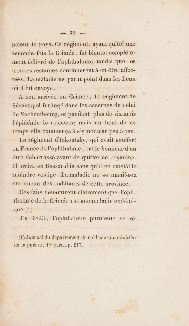 — 93 — paient le pays. Ce régiment, ayant quitté une seconde fois la Crimée , fut bientôt compléte- ment délivré de l’ophthalmie, tandis que les iroupes restantes continuèrent à en être affec- tées. La maladie ne parut point dans les lieux où il fut envoyé. À son arrivée en Crimée, le régiment de Sévastopol fut logé dans les casernes de celui de Nachembourg, et pendant plus de six mois l'épidémie le respecta ; mais au bout de ce temps elle commença à s’y montrer peu à peu. Le régiment d'Iakoutsky, qui avait souffert en France de l’ophthalmie , eut le bonheur d’en être débarrassé avant de quitter ce royaume. Il arriva en Bessarabie sans qu'il en existât le moindre vestige. La maladie ne se manifesta sur aucun des habitants de cette province. Ces faits démontrent clairement que l’oph- thalmie de la Crimée est une maladie endémi- que (4). En 1823, l'ophthalmie purulente se ré- (1) Journal du département de médecine du ministère