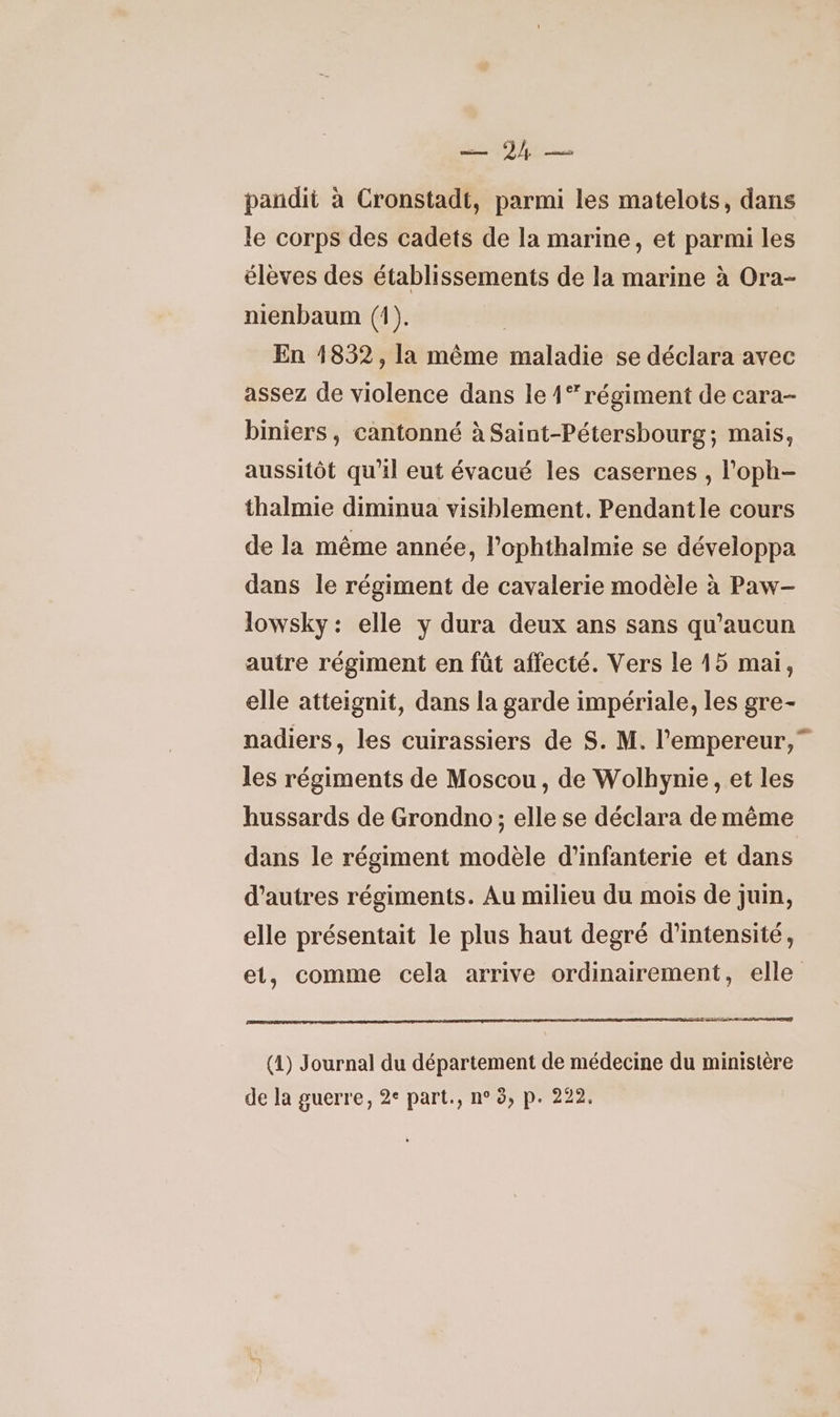 Ne pandit à Cronstadt, parmi les matelots, dans le corps des cadets de la marine, et parmi les élèves des établissements de la marine à Ora- nienbaum (1). En 1852, la même maladie se déclara avec assez de violence dans le 41” régiment de cara- biniers, cantonné à Saint-Pétersbourg; mais, aussitôt qu'il eut évacué les casernes , l'oph- thalmie diminua visiblement. Pendantle cours de la même année, l’ophthalmie se développa dans le régiment de cavalerie modèle à Paw-— lowsky : elle y dura deux ans sans qu'aucun autre régiment en fût affecté. Vers le 15 mai, elle atteignit, dans la garde impériale, les gre- nadiers, les cuirassiers de S. M. l'empereur,” les régiments de Moscou, de Wolhynie , et les hussards de Grondno; elle se déclara de même dans le régiment modèle d'infanterie et dans d’autres régiments. Au milieu du mois de juin, elle présentait le plus haut degré d'intensité, et, comme cela arrive ordinairement, elle (1) Journal du département de médecine du ministère de la guerre, 2° part., n° 3, p. 222.