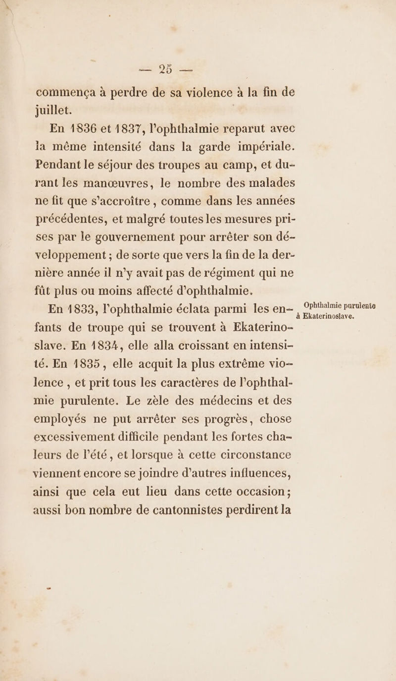 2). commença à perdre de sa violence à la fin de juillet. | En 1836 et 1837, l'ophthalmie reparut avec la même intensité dans la garde impériale. Pendant le séjour des troupes au camp, et du- rant les manœuvres, le nombre des malades ne fit que s’accroître , comme dans les années précédentes, et malgré toutes les mesures pri- ses par Île gouvernement pour arrêter son dé- veloppement ; de sorte que vers la fin de la der- nière année 1l n'y avait pas de régiment qui ne füt plus ou moins affecté d'ophthalmie. En 1833, l'ophthalmie éclata parmi les en- fants de troupe qui se trouvent à Ekaterino- slave. En 1834, elle alla croissant en intensi- té. En 1835, elle acquit la plus extrême vio- lence , et prit tous les caractères de l’ophthal- mie purulente. Le zèle des médecins et des employés ne put arrêter ses progrès, chose excessivement difficile pendant les fortes cha- leurs de l'été, et lorsque à cette circonstance viennent encore se joindre d’autres influences, ainsi que cela eut lieu dans cette occasion ; aussi bon nombre de cantonnistes perdirent la Ophthalmie purulerte à Ekaterinoslave.