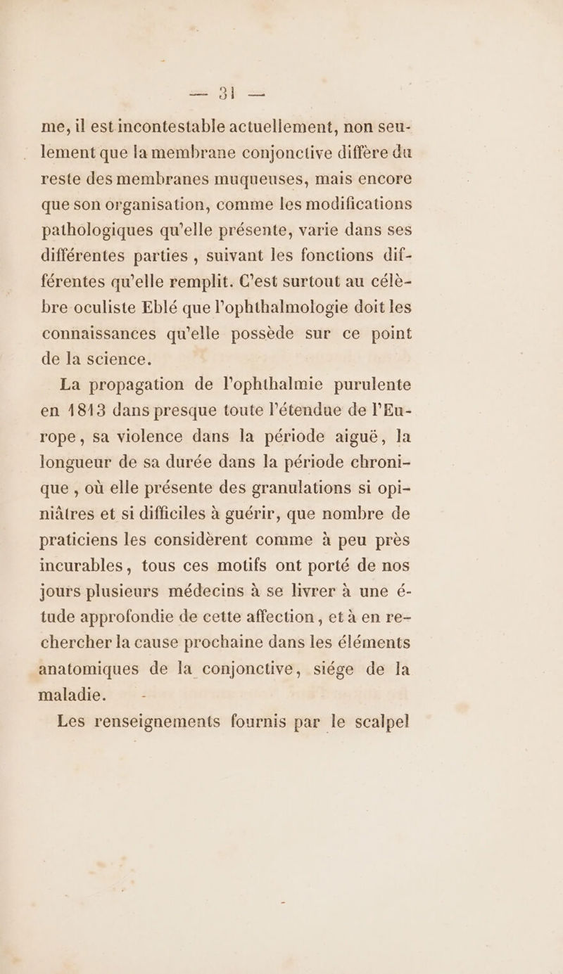 — Ji — me, il est incontestable actuellement, non seu- lement que la membrane conjonctive diffère du reste des membranes muqueuses, mais encore que son organisation, comme les modifications pathologiques qu'elle présente, varie dans ses différentes parties , suivant les fonctions dif- férentes qu'elle remplit. C’est surtout au célè- bre oculiste Eblé que l’ophthalmologie doit les connaissances qu'elle possède sur ce point de la science. La propagation de l'ophthalmie purulente en 4813 dans presque toute l'étendue de l'Eu- rope, sa violence dans la période aiguë, la longueur de sa durée dans la période chroni- que , où elle présente des granulations si opi- niätres et si difficiles à guérir, que nombre de praticiens les considèrent comme à peu près incurables, tous ces motifs ont porté de nos jours plusieurs médecins à se livrer à une é- tude approfondie de cette affection, et à en re- chercher la cause prochaine dans les éléments anatomiques de la conjonctive, siége de la maladie. - Les renseignements fournis par le scalpel
