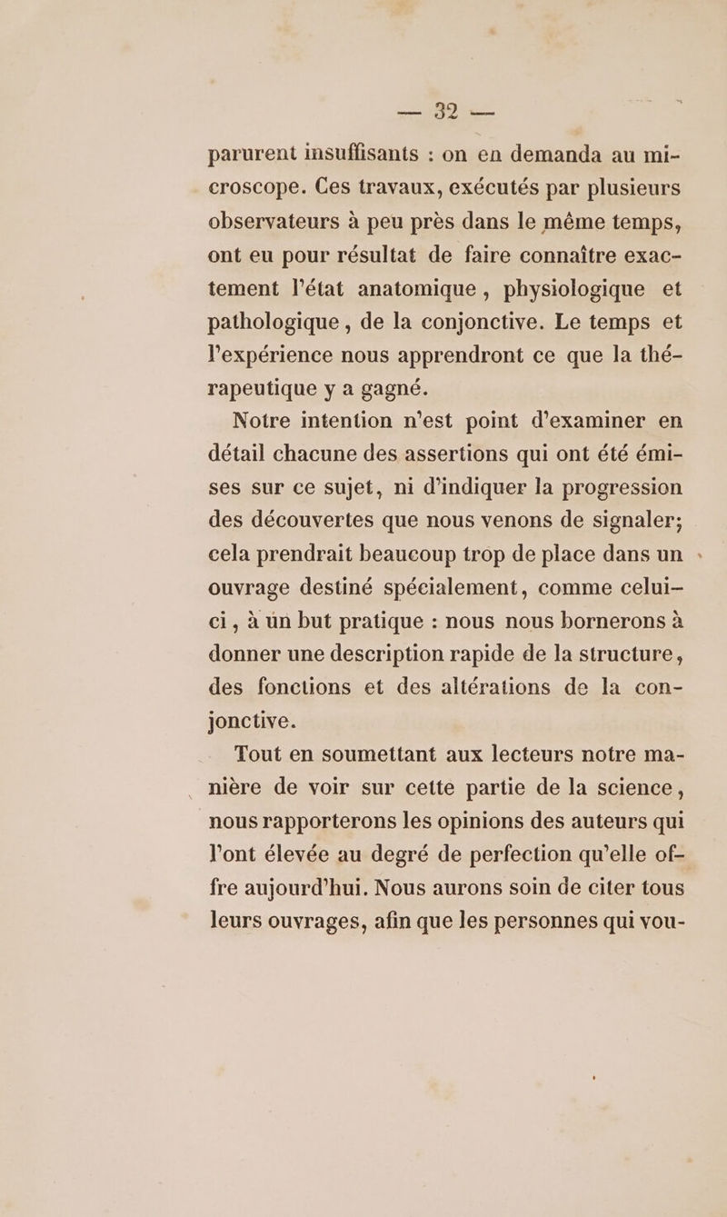 EN parurent insuffisants : on en demanda au mi- croscope. Ces travaux, exécutés par plusieurs observateurs à peu près dans le même temps, ont eu pour résultat de faire connaître exac- tement l’état anatomique, physiologique et pathologique , de la conjonctive. Le temps et l'expérience nous apprendront ce que la thé- rapeutique y à gagné. Notre intention n'est point d'examiner en détail chacune des assertions qui ont été émi- ses sur ce sujet, ni d'indiquer la progression des découvertes que nous venons de signaler; cela prendrait beaucoup trop de place dans un ouvrage destiné spécialement, comme celui- ci, à un but pratique : nous nous bornerons à donner une description rapide de la structure, des fonctions et des altérations de la con- jonctive. Tout en soumettant aux lecteurs notre ma- nière de voir sur cette partie de la science, nous rapporterons les opinions des auteurs qui l'ont élevée au degré de perfection qu’elle of- fre aujourd’hui. Nous aurons soin de citer tous leurs ouvrages, afin que les personnes qui vou-