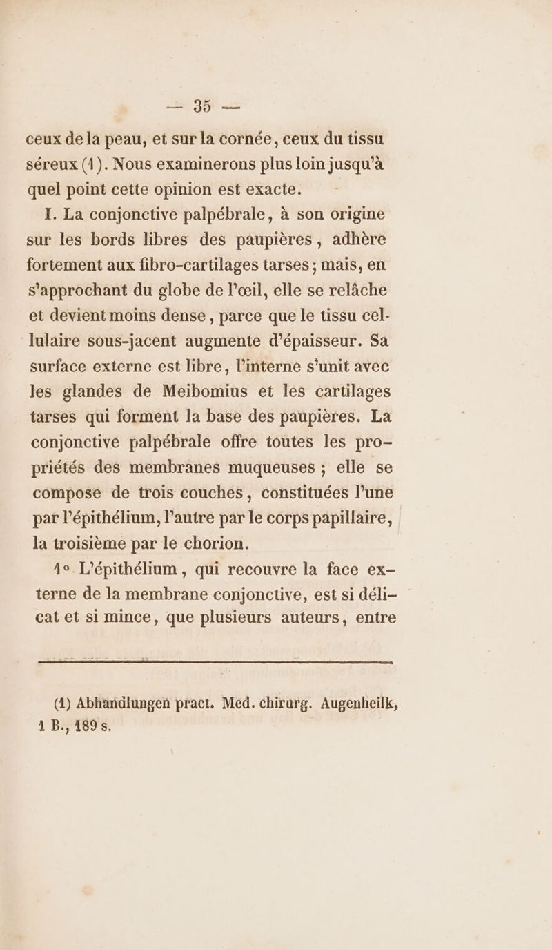 oi ceux de la peau, et sur la cornée, ceux du tissu séreux (1). Nous examinerons plus loin jusqu’à quel point cette opinion est exacte. I. La conjonctive palpébrale, à son origine sur les bords libres des paupières, adhère fortement aux fibro-cartilages tarses ; mais, en s’approchant du globe de l'œil, elle se relâche et devient moins dense , parce que le tissu cel- lulaire sous-jacent augmente d'épaisseur. Sa surface externe est libre, l’interne s’unit avec les glandes de Meibomius et les cartilages tarses qui forment la base des paupières. La conjonctive palpébrale offre toutes les pro- priétés des membranes muqueuses ; elle se composé de trois couches, constituées l’une par l’épithélium, l’autre par le corps papillaire, la troisième par le chorion. 1°. L'épithélium , qui recouvre la face ex- terne de la membrane conjonctive, est si déli- cat et si mince, que plusieurs auteurs, entre (1) Abhandlungen pract. Med. chirurg. Augenheilk, 1 B., 1895.